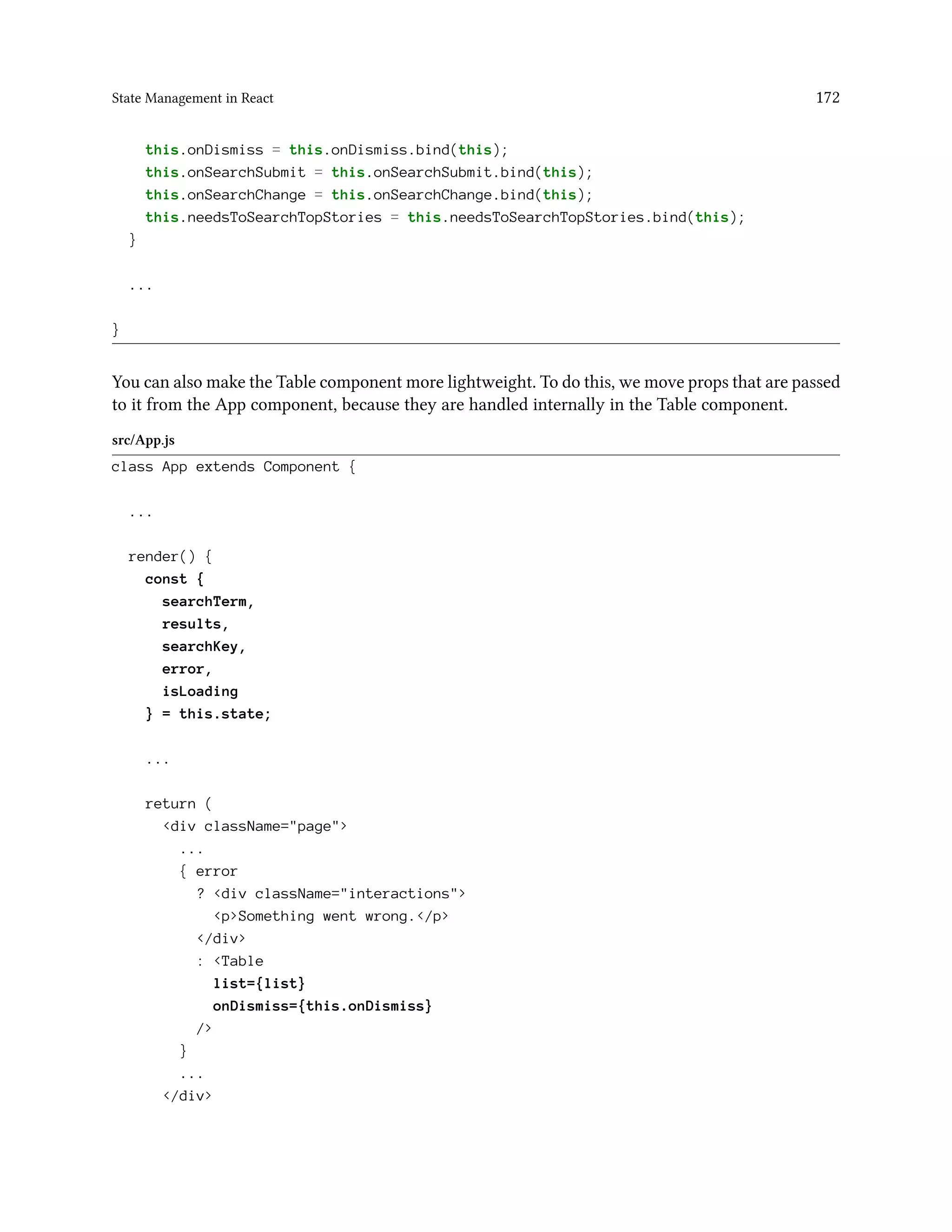 State Management in React 172
this.onDismiss = this.onDismiss.bind(this);
this.onSearchSubmit = this.onSearchSubmit.bind(this);
this.onSearchChange = this.onSearchChange.bind(this);
this.needsToSearchTopStories = this.needsToSearchTopStories.bind(this);
}
...
}
You can also make the Table component more lightweight. To do this, we move props that are passed
to it from the App component, because they are handled internally in the Table component.
src/App.js
class App extends Component {
...
render() {
const {
searchTerm,
results,
searchKey,
error,
isLoading
} = this.state;
...
return (
<div className="page">
...
{ error
? <div className="interactions">
<p>Something went wrong.</p>
</div>
: <Table
list={list}
onDismiss={this.onDismiss}
/>
}
...
</div>
 