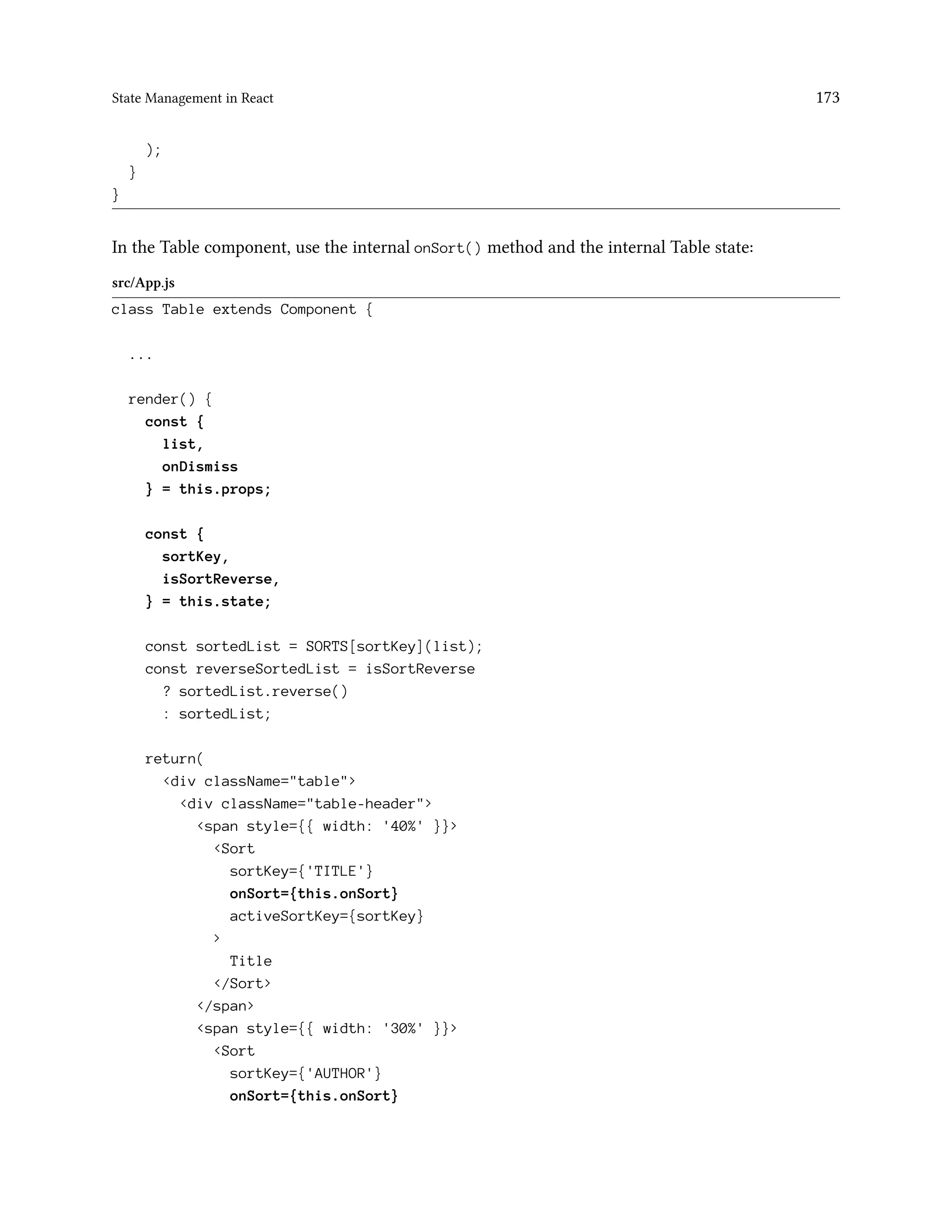 State Management in React 173
);
}
}
In the Table component, use the internal onSort() method and the internal Table state:
src/App.js
class Table extends Component {
...
render() {
const {
list,
onDismiss
} = this.props;
const {
sortKey,
isSortReverse,
} = this.state;
const sortedList = SORTS[sortKey](list);
const reverseSortedList = isSortReverse
? sortedList.reverse()
: sortedList;
return(
<div className="table">
<div className="table-header">
<span style={{ width: '40%' }}>
<Sort
sortKey={'TITLE'}
onSort={this.onSort}
activeSortKey={sortKey}
>
Title
</Sort>
</span>
<span style={{ width: '30%' }}>
<Sort
sortKey={'AUTHOR'}
onSort={this.onSort}
 