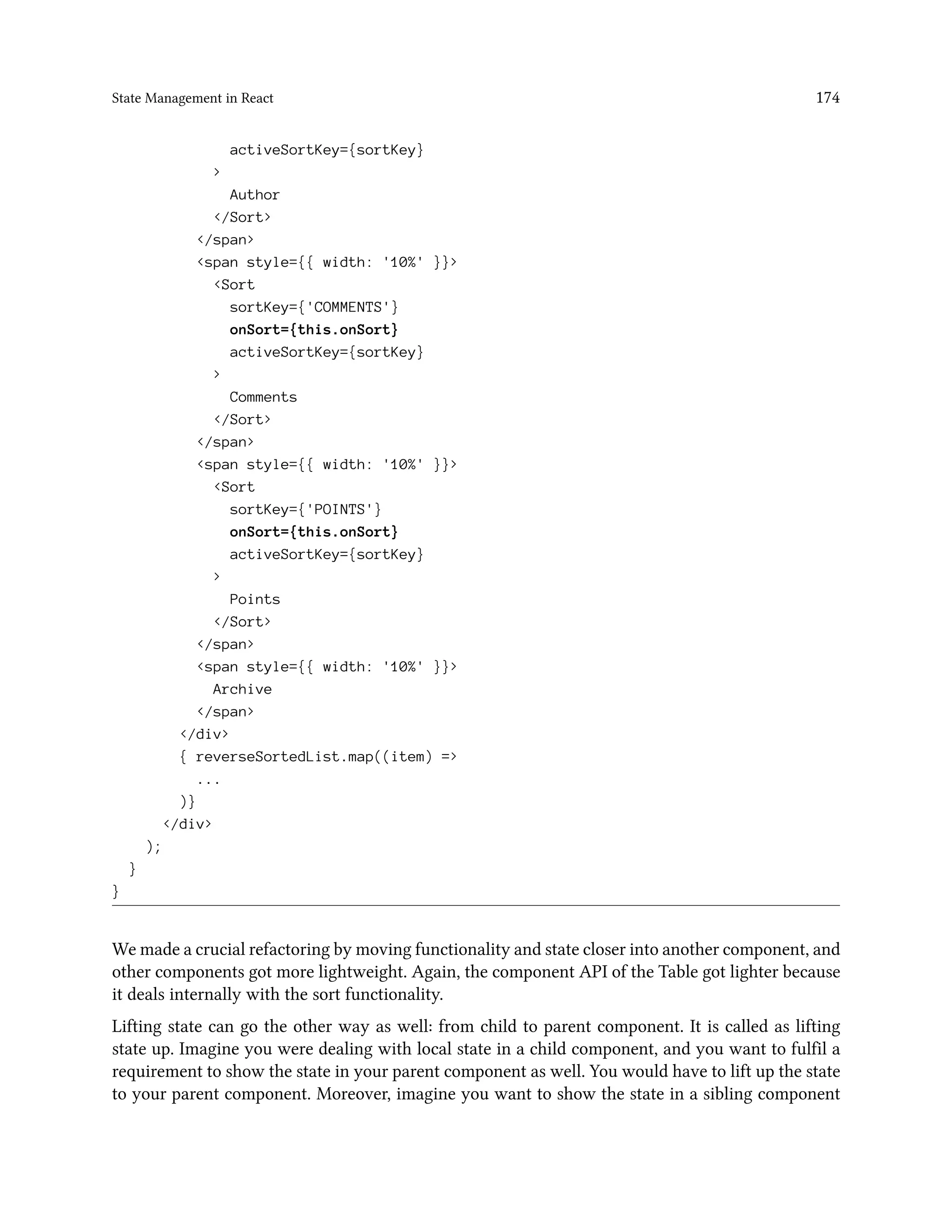 State Management in React 174
activeSortKey={sortKey}
>
Author
</Sort>
</span>
<span style={{ width: '10%' }}>
<Sort
sortKey={'COMMENTS'}
onSort={this.onSort}
activeSortKey={sortKey}
>
Comments
</Sort>
</span>
<span style={{ width: '10%' }}>
<Sort
sortKey={'POINTS'}
onSort={this.onSort}
activeSortKey={sortKey}
>
Points
</Sort>
</span>
<span style={{ width: '10%' }}>
Archive
</span>
</div>
{ reverseSortedList.map((item) =>
...
)}
</div>
);
}
}
We made a crucial refactoring by moving functionality and state closer into another component, and
other components got more lightweight. Again, the component API of the Table got lighter because
it deals internally with the sort functionality.
Lifting state can go the other way as well: from child to parent component. It is called as lifting
state up. Imagine you were dealing with local state in a child component, and you want to fulfil a
requirement to show the state in your parent component as well. You would have to lift up the state
to your parent component. Moreover, imagine you want to show the state in a sibling component
 