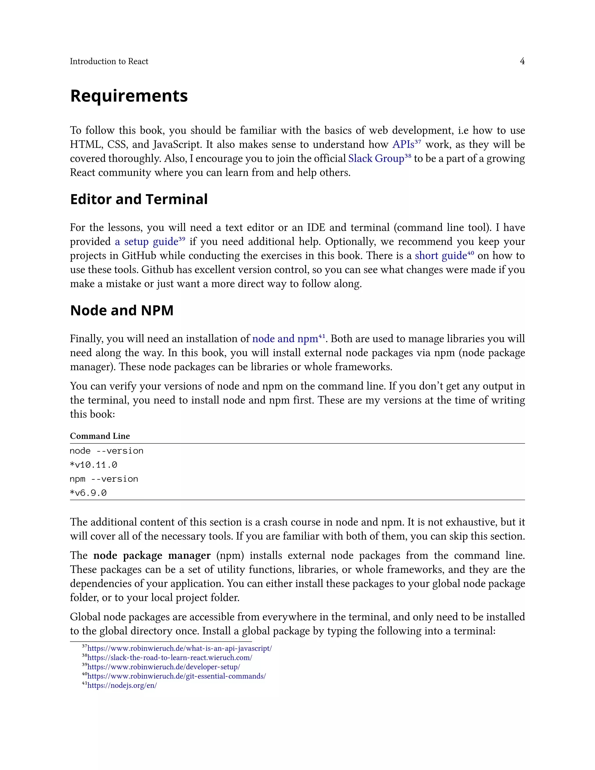 Introduction to React 4
Requirements
To follow this book, you should be familiar with the basics of web development, i.e how to use
HTML, CSS, and JavaScript. It also makes sense to understand how APIs³⁷ work, as they will be
covered thoroughly. Also, I encourage you to join the official Slack Group³⁸ to be a part of a growing
React community where you can learn from and help others.
Editor and Terminal
For the lessons, you will need a text editor or an IDE and terminal (command line tool). I have
provided a setup guide³⁹ if you need additional help. Optionally, we recommend you keep your
projects in GitHub while conducting the exercises in this book. There is a short guide⁴⁰ on how to
use these tools. Github has excellent version control, so you can see what changes were made if you
make a mistake or just want a more direct way to follow along.
Node and NPM
Finally, you will need an installation of node and npm⁴¹. Both are used to manage libraries you will
need along the way. In this book, you will install external node packages via npm (node package
manager). These node packages can be libraries or whole frameworks.
You can verify your versions of node and npm on the command line. If you don’t get any output in
the terminal, you need to install node and npm first. These are my versions at the time of writing
this book:
Command Line
node --version
*v10.11.0
npm --version
*v6.9.0
The additional content of this section is a crash course in node and npm. It is not exhaustive, but it
will cover all of the necessary tools. If you are familiar with both of them, you can skip this section.
The node package manager (npm) installs external node packages from the command line.
These packages can be a set of utility functions, libraries, or whole frameworks, and they are the
dependencies of your application. You can either install these packages to your global node package
folder, or to your local project folder.
Global node packages are accessible from everywhere in the terminal, and only need to be installed
to the global directory once. Install a global package by typing the following into a terminal:
³⁷https://www.robinwieruch.de/what-is-an-api-javascript/
³⁸https://slack-the-road-to-learn-react.wieruch.com/
³⁹https://www.robinwieruch.de/developer-setup/
⁴⁰https://www.robinwieruch.de/git-essential-commands/
⁴¹https://nodejs.org/en/
 