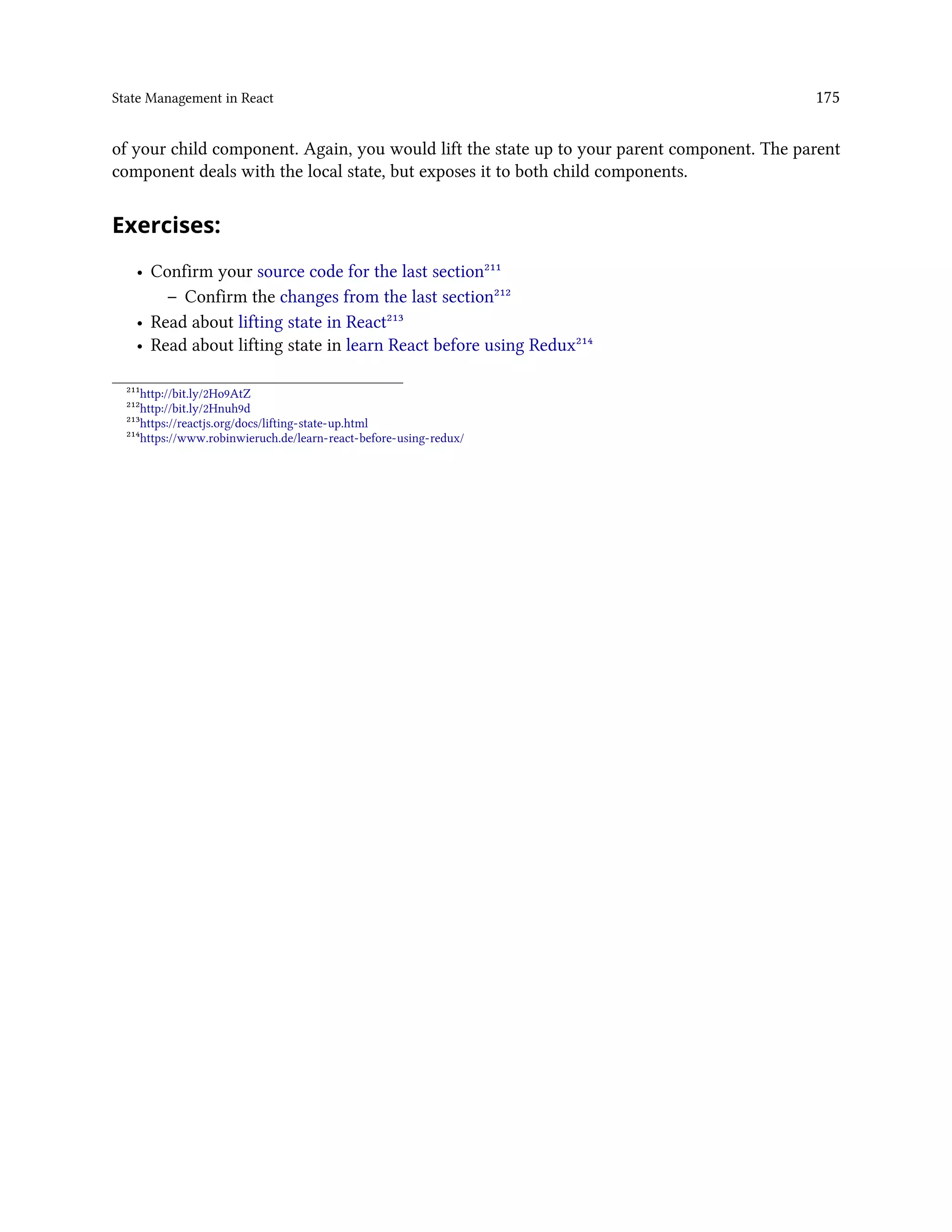 State Management in React 175
of your child component. Again, you would lift the state up to your parent component. The parent
component deals with the local state, but exposes it to both child components.
Exercises:
• Confirm your source code for the last section²¹¹
– Confirm the changes from the last section²¹²
• Read about lifting state in React²¹³
• Read about lifting state in learn React before using Redux²¹⁴
²¹¹http://bit.ly/2Ho9AtZ
²¹²http://bit.ly/2Hnuh9d
²¹³https://reactjs.org/docs/lifting-state-up.html
²¹⁴https://www.robinwieruch.de/learn-react-before-using-redux/
 