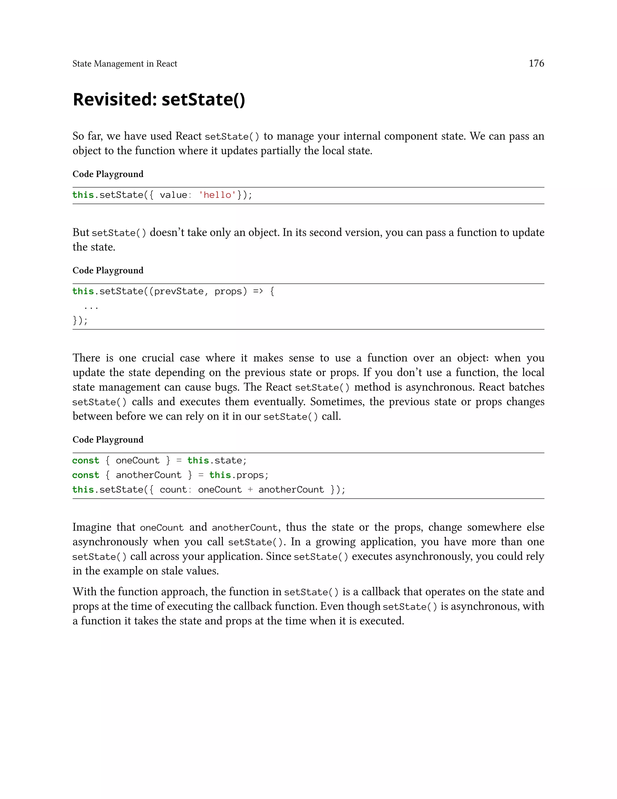 State Management in React 176
Revisited: setState()
So far, we have used React setState() to manage your internal component state. We can pass an
object to the function where it updates partially the local state.
Code Playground
this.setState({ value: 'hello'});
But setState() doesn’t take only an object. In its second version, you can pass a function to update
the state.
Code Playground
this.setState((prevState, props) => {
...
});
There is one crucial case where it makes sense to use a function over an object: when you
update the state depending on the previous state or props. If you don’t use a function, the local
state management can cause bugs. The React setState() method is asynchronous. React batches
setState() calls and executes them eventually. Sometimes, the previous state or props changes
between before we can rely on it in our setState() call.
Code Playground
const { oneCount } = this.state;
const { anotherCount } = this.props;
this.setState({ count: oneCount + anotherCount });
Imagine that oneCount and anotherCount, thus the state or the props, change somewhere else
asynchronously when you call setState(). In a growing application, you have more than one
setState() call across your application. Since setState() executes asynchronously, you could rely
in the example on stale values.
With the function approach, the function in setState() is a callback that operates on the state and
props at the time of executing the callback function. Even though setState() is asynchronous, with
a function it takes the state and props at the time when it is executed.
 
