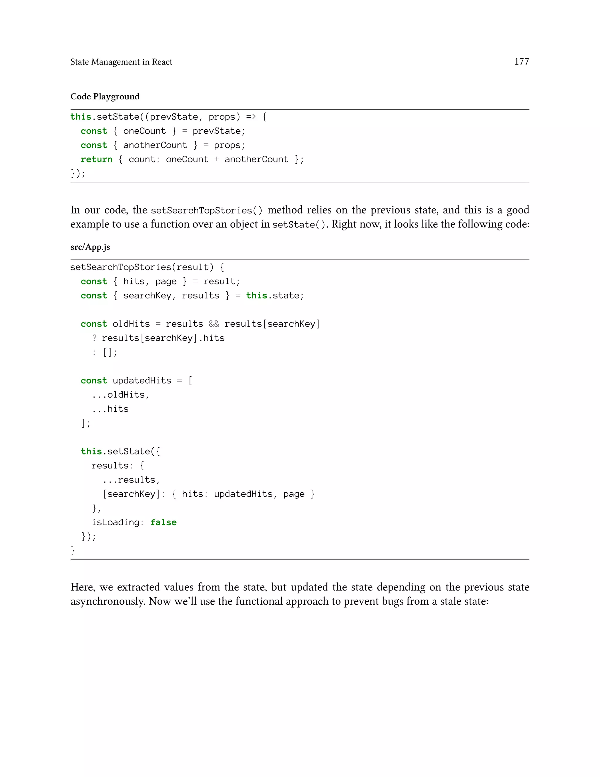 State Management in React 177
Code Playground
this.setState((prevState, props) => {
const { oneCount } = prevState;
const { anotherCount } = props;
return { count: oneCount + anotherCount };
});
In our code, the setSearchTopStories() method relies on the previous state, and this is a good
example to use a function over an object in setState(). Right now, it looks like the following code:
src/App.js
setSearchTopStories(result) {
const { hits, page } = result;
const { searchKey, results } = this.state;
const oldHits = results && results[searchKey]
? results[searchKey].hits
: [];
const updatedHits = [
...oldHits,
...hits
];
this.setState({
results: {
...results,
[searchKey]: { hits: updatedHits, page }
},
isLoading: false
});
}
Here, we extracted values from the state, but updated the state depending on the previous state
asynchronously. Now we’ll use the functional approach to prevent bugs from a stale state:
 
