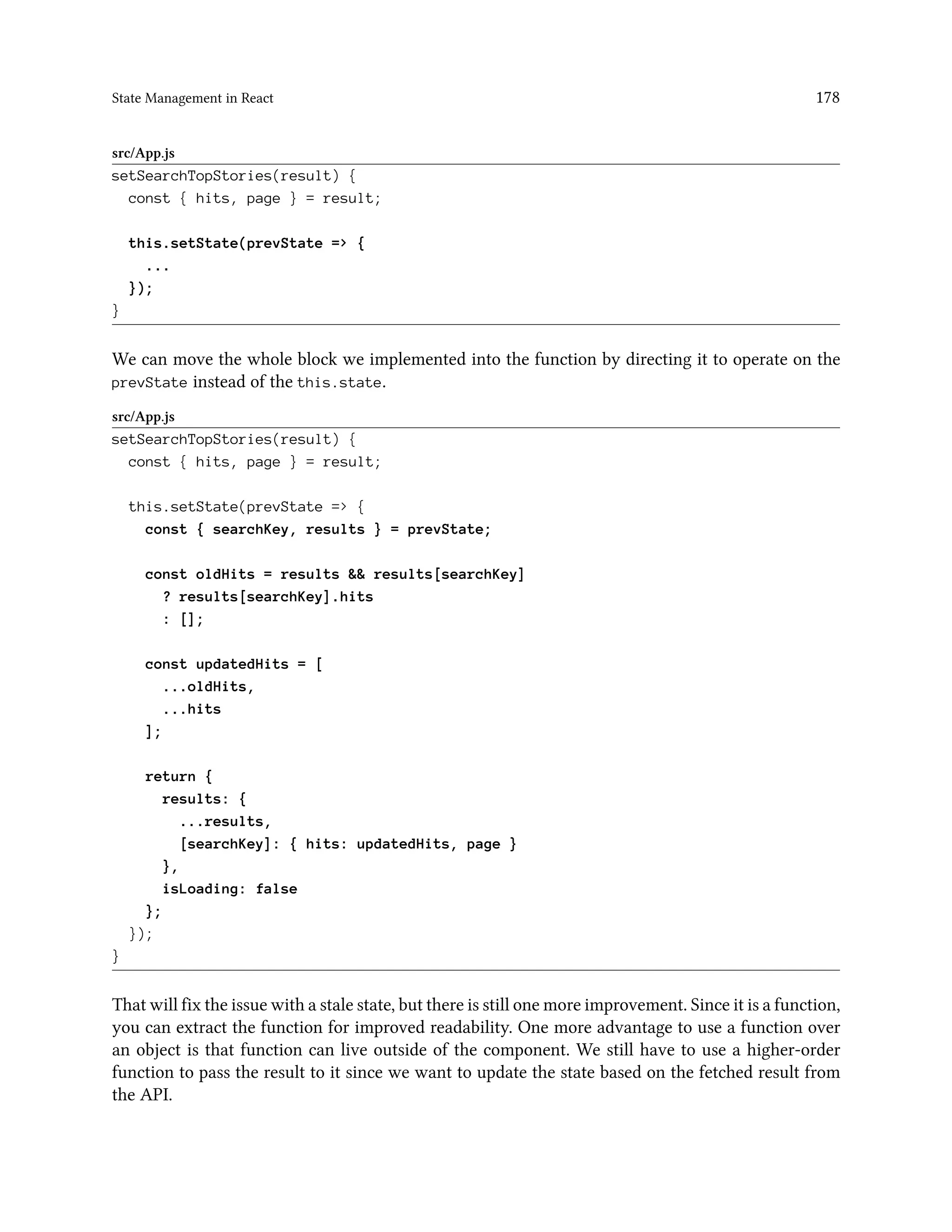 State Management in React 178
src/App.js
setSearchTopStories(result) {
const { hits, page } = result;
this.setState(prevState => {
...
});
}
We can move the whole block we implemented into the function by directing it to operate on the
prevState instead of the this.state.
src/App.js
setSearchTopStories(result) {
const { hits, page } = result;
this.setState(prevState => {
const { searchKey, results } = prevState;
const oldHits = results && results[searchKey]
? results[searchKey].hits
: [];
const updatedHits = [
...oldHits,
...hits
];
return {
results: {
...results,
[searchKey]: { hits: updatedHits, page }
},
isLoading: false
};
});
}
That will fix the issue with a stale state, but there is still one more improvement. Since it is a function,
you can extract the function for improved readability. One more advantage to use a function over
an object is that function can live outside of the component. We still have to use a higher-order
function to pass the result to it since we want to update the state based on the fetched result from
the API.
 