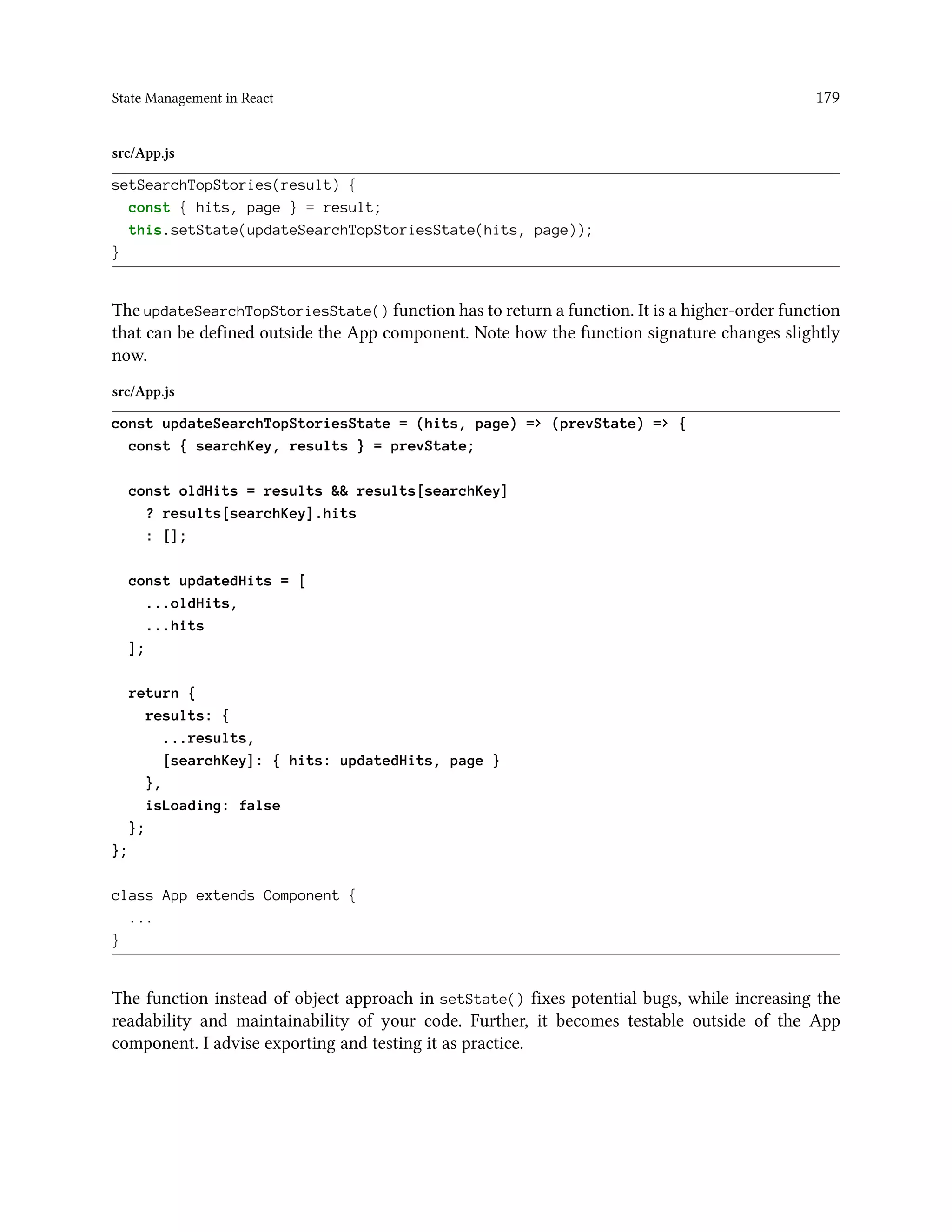 State Management in React 179
src/App.js
setSearchTopStories(result) {
const { hits, page } = result;
this.setState(updateSearchTopStoriesState(hits, page));
}
The updateSearchTopStoriesState() function has to return a function. It is a higher-order function
that can be defined outside the App component. Note how the function signature changes slightly
now.
src/App.js
const updateSearchTopStoriesState = (hits, page) => (prevState) => {
const { searchKey, results } = prevState;
const oldHits = results && results[searchKey]
? results[searchKey].hits
: [];
const updatedHits = [
...oldHits,
...hits
];
return {
results: {
...results,
[searchKey]: { hits: updatedHits, page }
},
isLoading: false
};
};
class App extends Component {
...
}
The function instead of object approach in setState() fixes potential bugs, while increasing the
readability and maintainability of your code. Further, it becomes testable outside of the App
component. I advise exporting and testing it as practice.
 