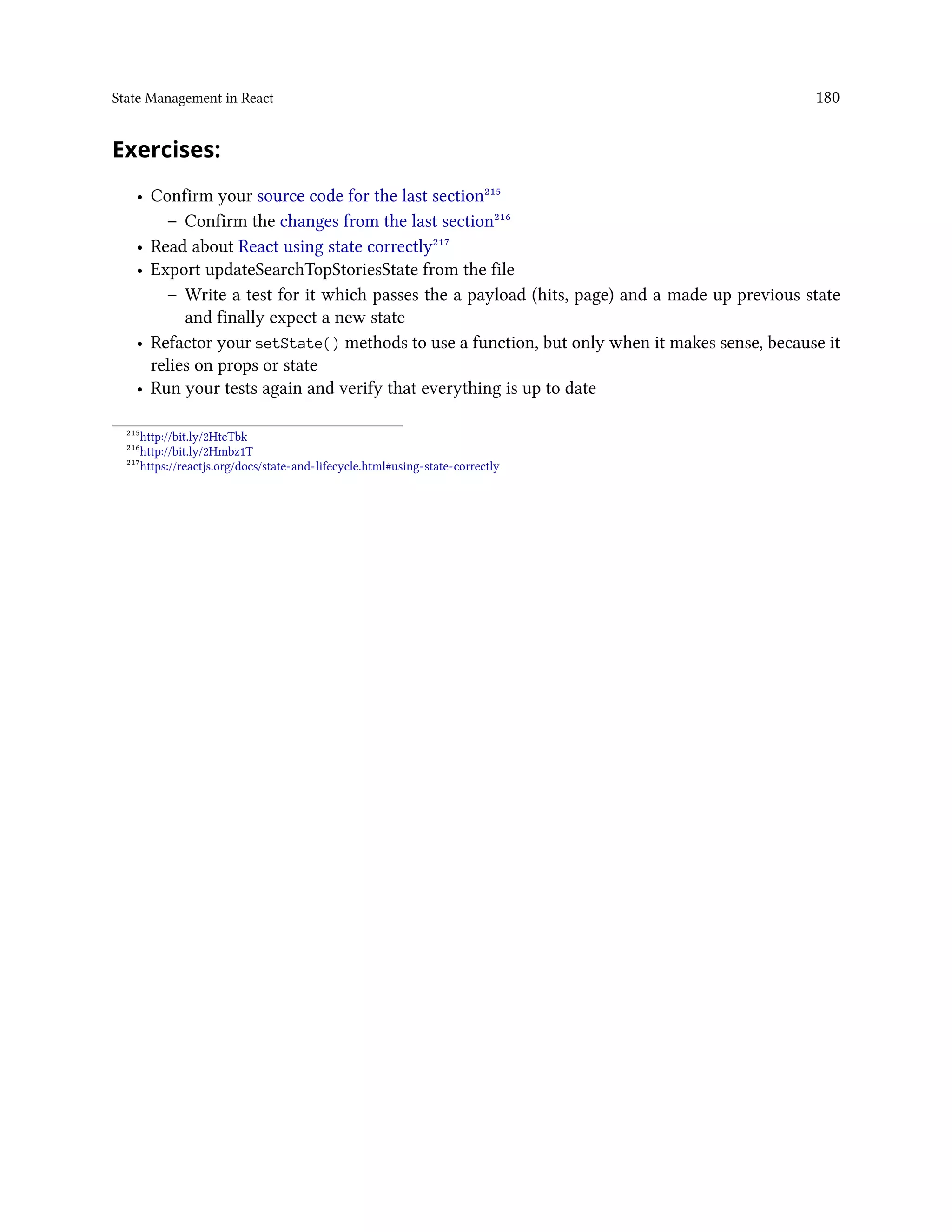 State Management in React 180
Exercises:
• Confirm your source code for the last section²¹⁵
– Confirm the changes from the last section²¹⁶
• Read about React using state correctly²¹⁷
• Export updateSearchTopStoriesState from the file
– Write a test for it which passes the a payload (hits, page) and a made up previous state
and finally expect a new state
• Refactor your setState() methods to use a function, but only when it makes sense, because it
relies on props or state
• Run your tests again and verify that everything is up to date
²¹⁵http://bit.ly/2HteTbk
²¹⁶http://bit.ly/2Hmbz1T
²¹⁷https://reactjs.org/docs/state-and-lifecycle.html#using-state-correctly
 