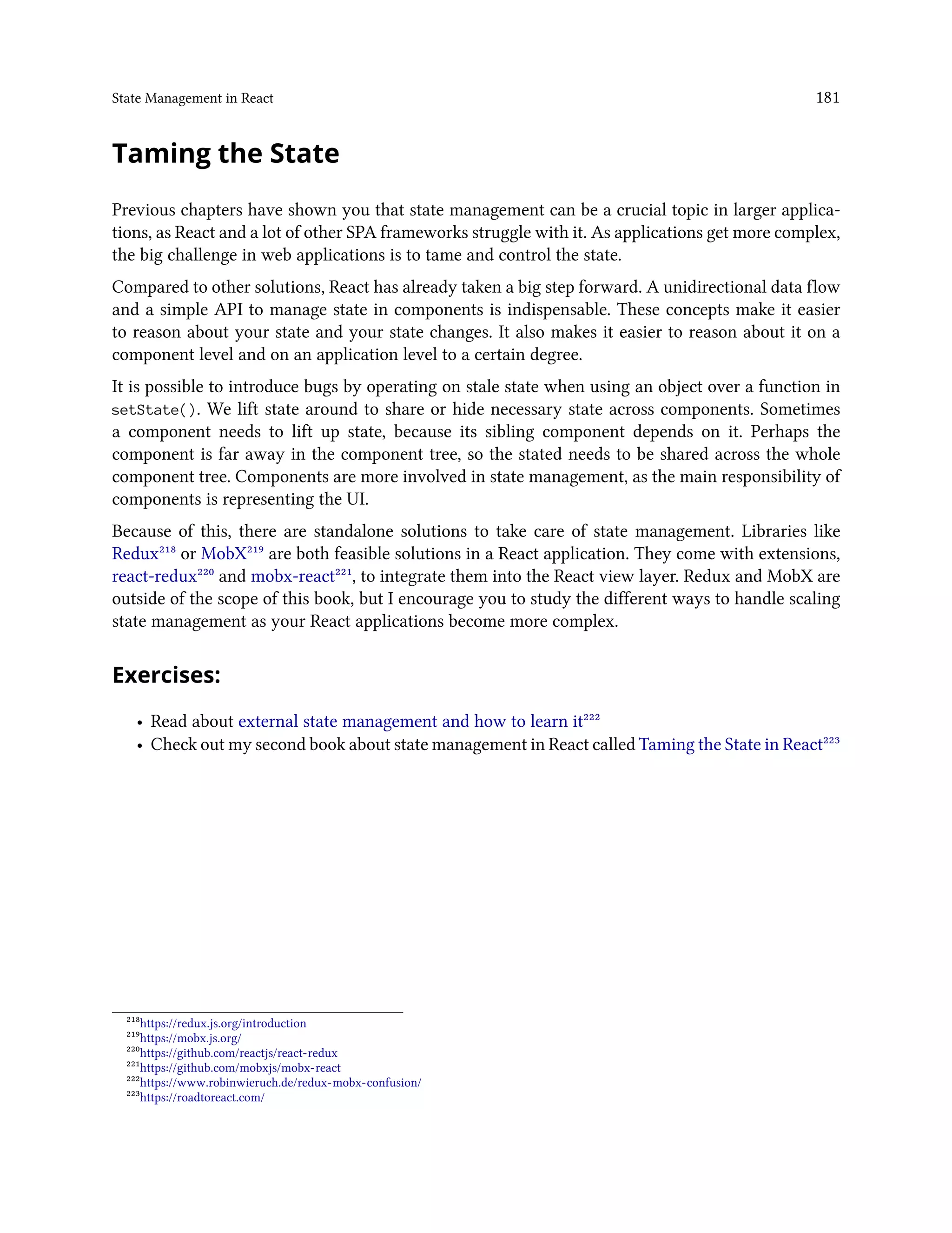 State Management in React 181
Taming the State
Previous chapters have shown you that state management can be a crucial topic in larger applica-
tions, as React and a lot of other SPA frameworks struggle with it. As applications get more complex,
the big challenge in web applications is to tame and control the state.
Compared to other solutions, React has already taken a big step forward. A unidirectional data flow
and a simple API to manage state in components is indispensable. These concepts make it easier
to reason about your state and your state changes. It also makes it easier to reason about it on a
component level and on an application level to a certain degree.
It is possible to introduce bugs by operating on stale state when using an object over a function in
setState(). We lift state around to share or hide necessary state across components. Sometimes
a component needs to lift up state, because its sibling component depends on it. Perhaps the
component is far away in the component tree, so the stated needs to be shared across the whole
component tree. Components are more involved in state management, as the main responsibility of
components is representing the UI.
Because of this, there are standalone solutions to take care of state management. Libraries like
Redux²¹⁸ or MobX²¹⁹ are both feasible solutions in a React application. They come with extensions,
react-redux²²⁰ and mobx-react²²¹, to integrate them into the React view layer. Redux and MobX are
outside of the scope of this book, but I encourage you to study the different ways to handle scaling
state management as your React applications become more complex.
Exercises:
• Read about external state management and how to learn it²²²
• Check out my second book about state management in React called Taming the State in React²²³
²¹⁸https://redux.js.org/introduction
²¹⁹https://mobx.js.org/
²²⁰https://github.com/reactjs/react-redux
²²¹https://github.com/mobxjs/mobx-react
²²²https://www.robinwieruch.de/redux-mobx-confusion/
²²³https://roadtoreact.com/
 