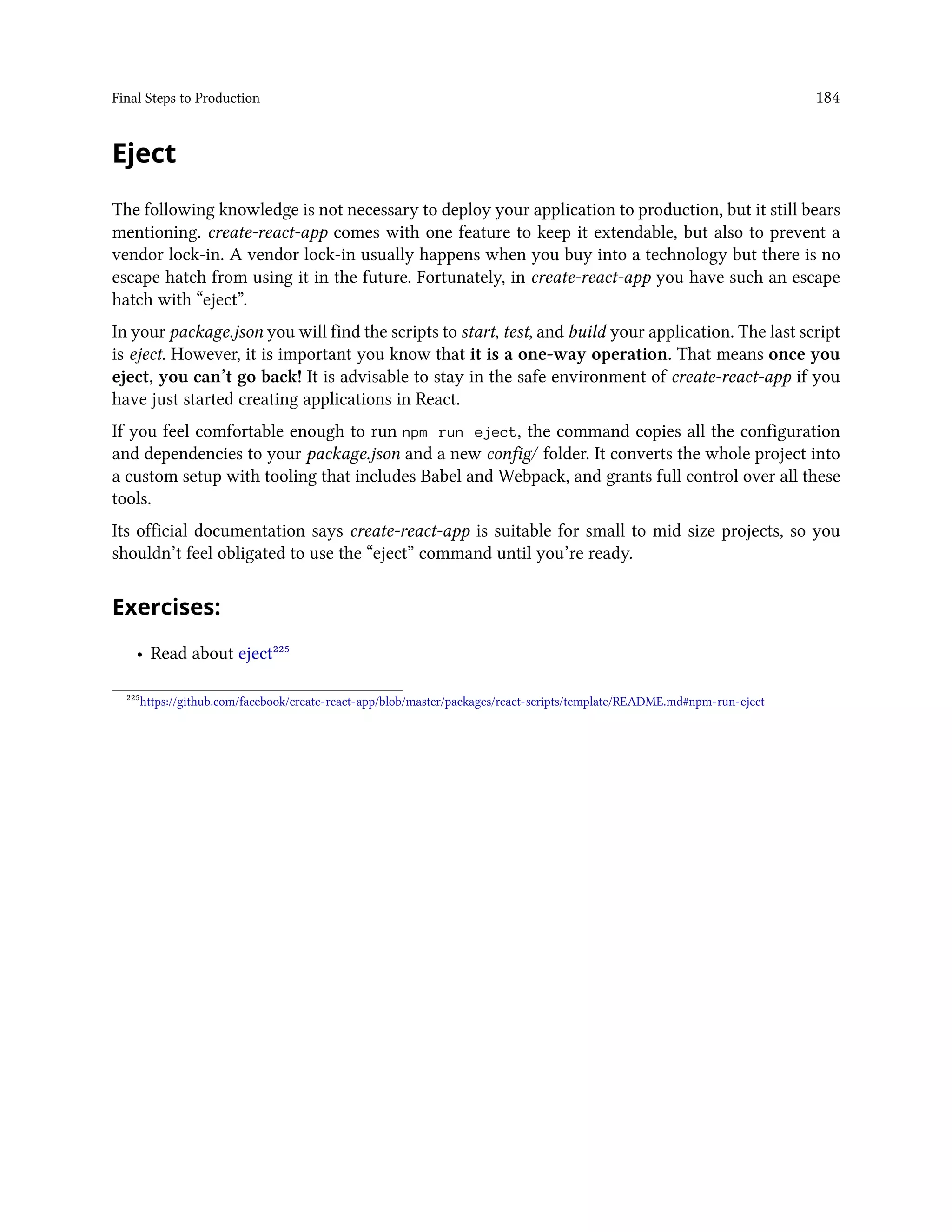Final Steps to Production 184
Eject
The following knowledge is not necessary to deploy your application to production, but it still bears
mentioning. create-react-app comes with one feature to keep it extendable, but also to prevent a
vendor lock-in. A vendor lock-in usually happens when you buy into a technology but there is no
escape hatch from using it in the future. Fortunately, in create-react-app you have such an escape
hatch with “eject”.
In your package.json you will find the scripts to start, test, and build your application. The last script
is eject. However, it is important you know that it is a one-way operation. That means once you
eject, you can’t go back! It is advisable to stay in the safe environment of create-react-app if you
have just started creating applications in React.
If you feel comfortable enough to run npm run eject, the command copies all the configuration
and dependencies to your package.json and a new config/ folder. It converts the whole project into
a custom setup with tooling that includes Babel and Webpack, and grants full control over all these
tools.
Its official documentation says create-react-app is suitable for small to mid size projects, so you
shouldn’t feel obligated to use the “eject” command until you’re ready.
Exercises:
• Read about eject²²⁵
²²⁵https://github.com/facebook/create-react-app/blob/master/packages/react-scripts/template/README.md#npm-run-eject
 