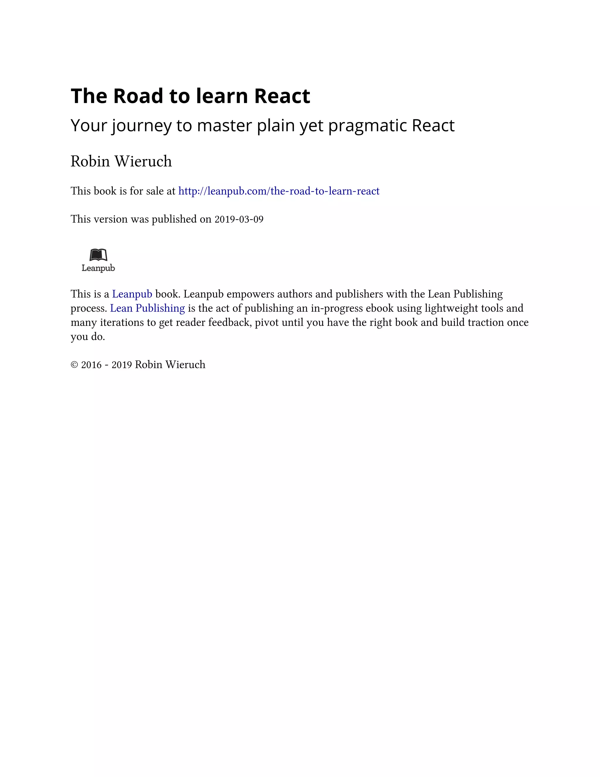 The Road to learn React
Your journey to master plain yet pragmatic React
Robin Wieruch
This book is for sale at http://leanpub.com/the-road-to-learn-react
This version was published on 2019-03-09
This is a Leanpub book. Leanpub empowers authors and publishers with the Lean Publishing
process. Lean Publishing is the act of publishing an in-progress ebook using lightweight tools and
many iterations to get reader feedback, pivot until you have the right book and build traction once
you do.
© 2016 - 2019 Robin Wieruch
 