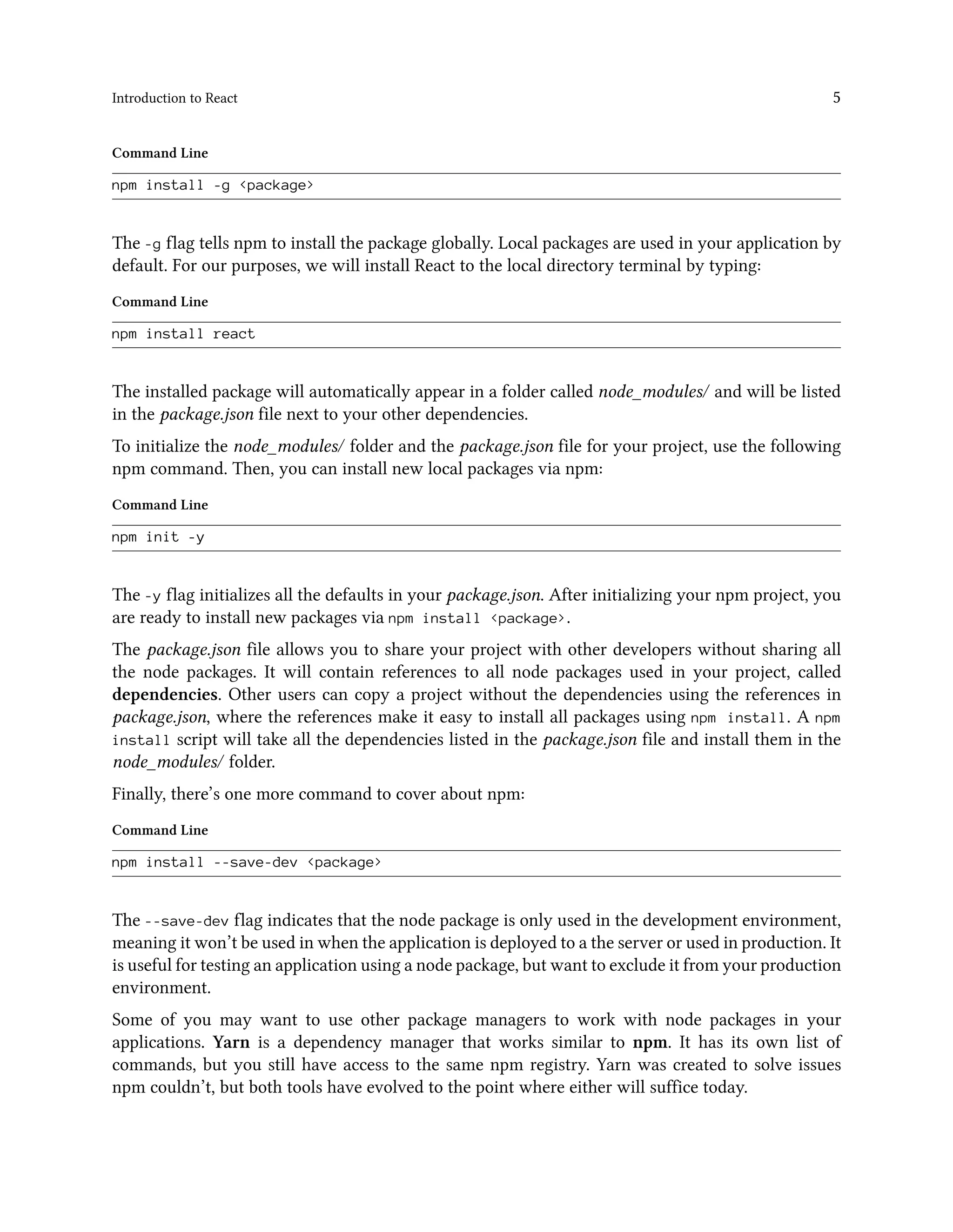 Introduction to React 5
Command Line
npm install -g <package>
The -g flag tells npm to install the package globally. Local packages are used in your application by
default. For our purposes, we will install React to the local directory terminal by typing:
Command Line
npm install react
The installed package will automatically appear in a folder called node_modules/ and will be listed
in the package.json file next to your other dependencies.
To initialize the node_modules/ folder and the package.json file for your project, use the following
npm command. Then, you can install new local packages via npm:
Command Line
npm init -y
The -y flag initializes all the defaults in your package.json. After initializing your npm project, you
are ready to install new packages via npm install <package>.
The package.json file allows you to share your project with other developers without sharing all
the node packages. It will contain references to all node packages used in your project, called
dependencies. Other users can copy a project without the dependencies using the references in
package.json, where the references make it easy to install all packages using npm install. A npm
install script will take all the dependencies listed in the package.json file and install them in the
node_modules/ folder.
Finally, there’s one more command to cover about npm:
Command Line
npm install --save-dev <package>
The --save-dev flag indicates that the node package is only used in the development environment,
meaning it won’t be used in when the application is deployed to a the server or used in production. It
is useful for testing an application using a node package, but want to exclude it from your production
environment.
Some of you may want to use other package managers to work with node packages in your
applications. Yarn is a dependency manager that works similar to npm. It has its own list of
commands, but you still have access to the same npm registry. Yarn was created to solve issues
npm couldn’t, but both tools have evolved to the point where either will suffice today.
 