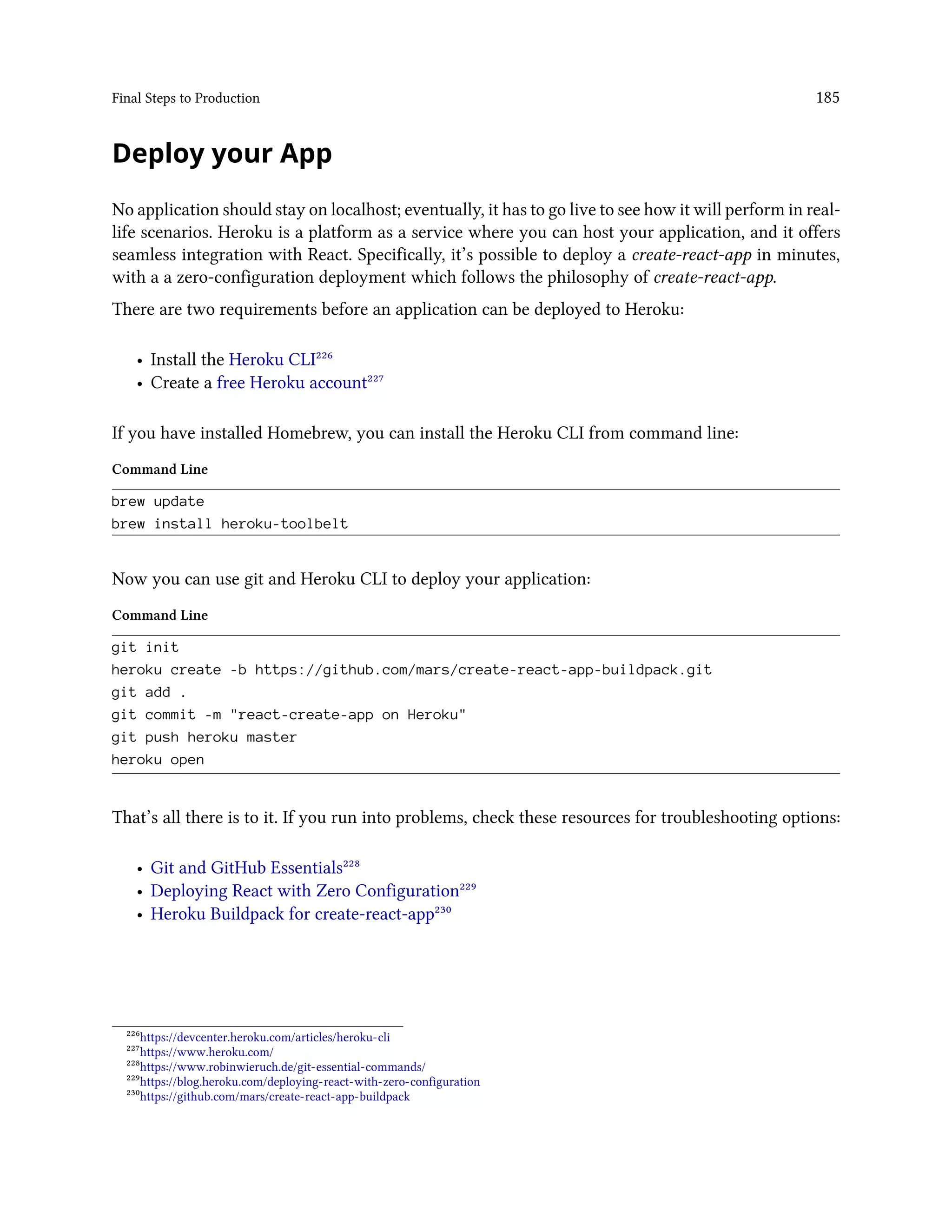 Final Steps to Production 185
Deploy your App
No application should stay on localhost; eventually, it has to go live to see how it will perform in real-
life scenarios. Heroku is a platform as a service where you can host your application, and it offers
seamless integration with React. Specifically, it’s possible to deploy a create-react-app in minutes,
with a a zero-configuration deployment which follows the philosophy of create-react-app.
There are two requirements before an application can be deployed to Heroku:
• Install the Heroku CLI²²⁶
• Create a free Heroku account²²⁷
If you have installed Homebrew, you can install the Heroku CLI from command line:
Command Line
brew update
brew install heroku-toolbelt
Now you can use git and Heroku CLI to deploy your application:
Command Line
git init
heroku create -b https://github.com/mars/create-react-app-buildpack.git
git add .
git commit -m "react-create-app on Heroku"
git push heroku master
heroku open
That’s all there is to it. If you run into problems, check these resources for troubleshooting options:
• Git and GitHub Essentials²²⁸
• Deploying React with Zero Configuration²²⁹
• Heroku Buildpack for create-react-app²³⁰
²²⁶https://devcenter.heroku.com/articles/heroku-cli
²²⁷https://www.heroku.com/
²²⁸https://www.robinwieruch.de/git-essential-commands/
²²⁹https://blog.heroku.com/deploying-react-with-zero-configuration
²³⁰https://github.com/mars/create-react-app-buildpack
 