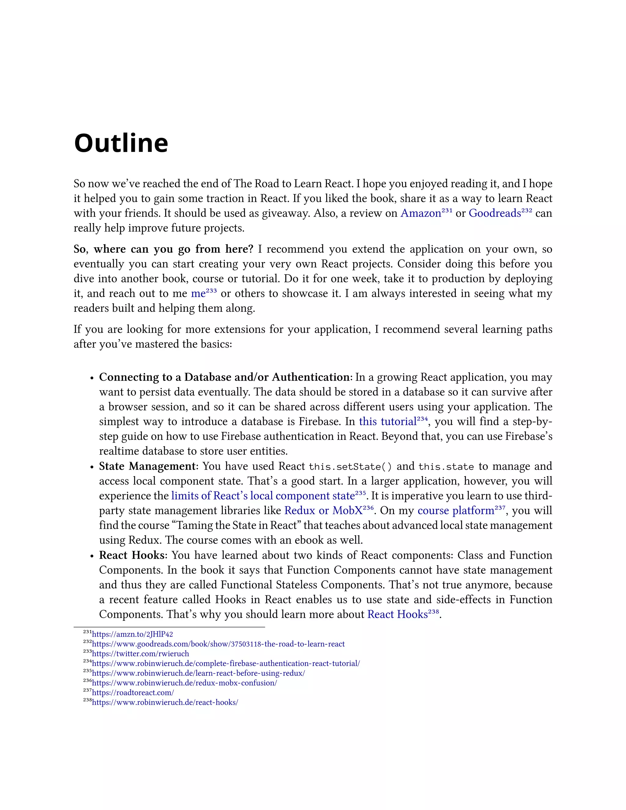 Outline
So now we’ve reached the end of The Road to Learn React. I hope you enjoyed reading it, and I hope
it helped you to gain some traction in React. If you liked the book, share it as a way to learn React
with your friends. It should be used as giveaway. Also, a review on Amazon²³¹ or Goodreads²³² can
really help improve future projects.
So, where can you go from here? I recommend you extend the application on your own, so
eventually you can start creating your very own React projects. Consider doing this before you
dive into another book, course or tutorial. Do it for one week, take it to production by deploying
it, and reach out to me me²³³ or others to showcase it. I am always interested in seeing what my
readers built and helping them along.
If you are looking for more extensions for your application, I recommend several learning paths
after you’ve mastered the basics:
• Connecting to a Database and/or Authentication: In a growing React application, you may
want to persist data eventually. The data should be stored in a database so it can survive after
a browser session, and so it can be shared across different users using your application. The
simplest way to introduce a database is Firebase. In this tutorial²³⁴, you will find a step-by-
step guide on how to use Firebase authentication in React. Beyond that, you can use Firebase’s
realtime database to store user entities.
• State Management: You have used React this.setState() and this.state to manage and
access local component state. That’s a good start. In a larger application, however, you will
experience the limits of React’s local component state²³⁵. It is imperative you learn to use third-
party state management libraries like Redux or MobX²³⁶. On my course platform²³⁷, you will
find the course “Taming the State in React” that teaches about advanced local state management
using Redux. The course comes with an ebook as well.
• React Hooks: You have learned about two kinds of React components: Class and Function
Components. In the book it says that Function Components cannot have state management
and thus they are called Functional Stateless Components. That’s not true anymore, because
a recent feature called Hooks in React enables us to use state and side-effects in Function
Components. That’s why you should learn more about React Hooks²³⁸.
²³¹https://amzn.to/2JHlP42
²³²https://www.goodreads.com/book/show/37503118-the-road-to-learn-react
²³³https://twitter.com/rwieruch
²³⁴https://www.robinwieruch.de/complete-firebase-authentication-react-tutorial/
²³⁵https://www.robinwieruch.de/learn-react-before-using-redux/
²³⁶https://www.robinwieruch.de/redux-mobx-confusion/
²³⁷https://roadtoreact.com/
²³⁸https://www.robinwieruch.de/react-hooks/
 