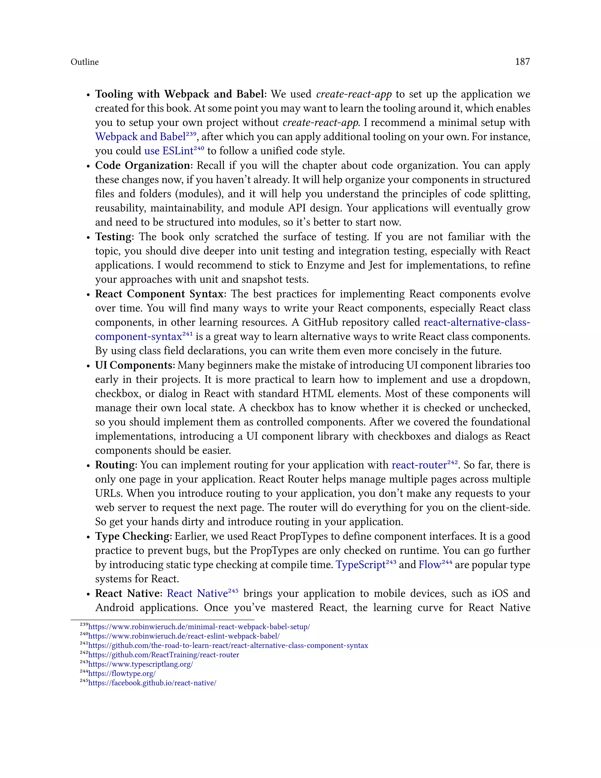 Outline 187
• Tooling with Webpack and Babel: We used create-react-app to set up the application we
created for this book. At some point you may want to learn the tooling around it, which enables
you to setup your own project without create-react-app. I recommend a minimal setup with
Webpack and Babel²³⁹, after which you can apply additional tooling on your own. For instance,
you could use ESLint²⁴⁰ to follow a unified code style.
• Code Organization: Recall if you will the chapter about code organization. You can apply
these changes now, if you haven’t already. It will help organize your components in structured
files and folders (modules), and it will help you understand the principles of code splitting,
reusability, maintainability, and module API design. Your applications will eventually grow
and need to be structured into modules, so it’s better to start now.
• Testing: The book only scratched the surface of testing. If you are not familiar with the
topic, you should dive deeper into unit testing and integration testing, especially with React
applications. I would recommend to stick to Enzyme and Jest for implementations, to refine
your approaches with unit and snapshot tests.
• React Component Syntax: The best practices for implementing React components evolve
over time. You will find many ways to write your React components, especially React class
components, in other learning resources. A GitHub repository called react-alternative-class-
component-syntax²⁴¹ is a great way to learn alternative ways to write React class components.
By using class field declarations, you can write them even more concisely in the future.
• UI Components: Many beginners make the mistake of introducing UI component libraries too
early in their projects. It is more practical to learn how to implement and use a dropdown,
checkbox, or dialog in React with standard HTML elements. Most of these components will
manage their own local state. A checkbox has to know whether it is checked or unchecked,
so you should implement them as controlled components. After we covered the foundational
implementations, introducing a UI component library with checkboxes and dialogs as React
components should be easier.
• Routing: You can implement routing for your application with react-router²⁴². So far, there is
only one page in your application. React Router helps manage multiple pages across multiple
URLs. When you introduce routing to your application, you don’t make any requests to your
web server to request the next page. The router will do everything for you on the client-side.
So get your hands dirty and introduce routing in your application.
• Type Checking: Earlier, we used React PropTypes to define component interfaces. It is a good
practice to prevent bugs, but the PropTypes are only checked on runtime. You can go further
by introducing static type checking at compile time. TypeScript²⁴³ and Flow²⁴⁴ are popular type
systems for React.
• React Native: React Native²⁴⁵ brings your application to mobile devices, such as iOS and
Android applications. Once you’ve mastered React, the learning curve for React Native
²³⁹https://www.robinwieruch.de/minimal-react-webpack-babel-setup/
²⁴⁰https://www.robinwieruch.de/react-eslint-webpack-babel/
²⁴¹https://github.com/the-road-to-learn-react/react-alternative-class-component-syntax
²⁴²https://github.com/ReactTraining/react-router
²⁴³https://www.typescriptlang.org/
²⁴⁴https://flowtype.org/
²⁴⁵https://facebook.github.io/react-native/
 