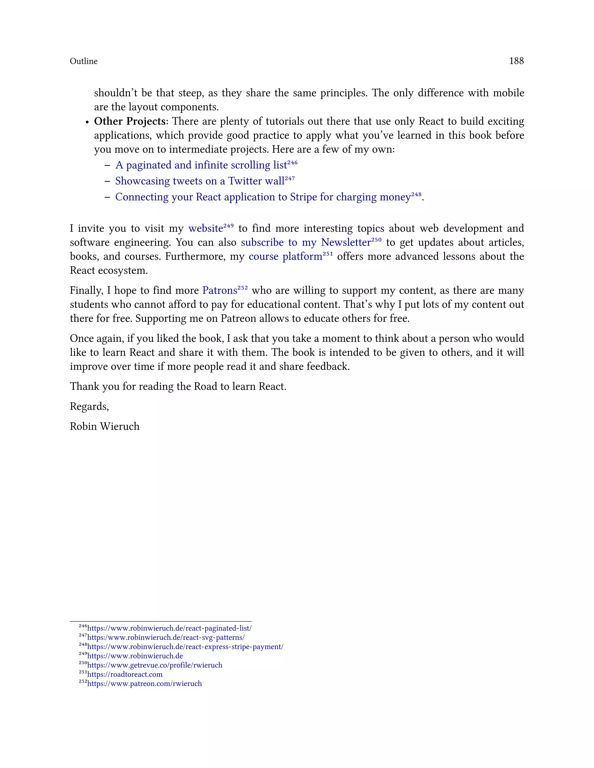 Outline 188
shouldn’t be that steep, as they share the same principles. The only difference with mobile
are the layout components.
• Other Projects: There are plenty of tutorials out there that use only React to build exciting
applications, which provide good practice to apply what you’ve learned in this book before
you move on to intermediate projects. Here are a few of my own:
– A paginated and infinite scrolling list²⁴⁶
– Showcasing tweets on a Twitter wall²⁴⁷
– Connecting your React application to Stripe for charging money²⁴⁸.
I invite you to visit my website²⁴⁹ to find more interesting topics about web development and
software engineering. You can also subscribe to my Newsletter²⁵⁰ to get updates about articles,
books, and courses. Furthermore, my course platform²⁵¹ offers more advanced lessons about the
React ecosystem.
Finally, I hope to find more Patrons²⁵² who are willing to support my content, as there are many
students who cannot afford to pay for educational content. That’s why I put lots of my content out
there for free. Supporting me on Patreon allows to educate others for free.
Once again, if you liked the book, I ask that you take a moment to think about a person who would
like to learn React and share it with them. The book is intended to be given to others, and it will
improve over time if more people read it and share feedback.
Thank you for reading the Road to learn React.
Regards,
Robin Wieruch
²⁴⁶https://www.robinwieruch.de/react-paginated-list/
²⁴⁷https:/www.robinwieruch.de/react-svg-patterns/
²⁴⁸https://www.robinwieruch.de/react-express-stripe-payment/
²⁴⁹https://www.robinwieruch.de
²⁵⁰https://www.getrevue.co/profile/rwieruch
²⁵¹https://roadtoreact.com
²⁵²https://www.patreon.com/rwieruch
 
