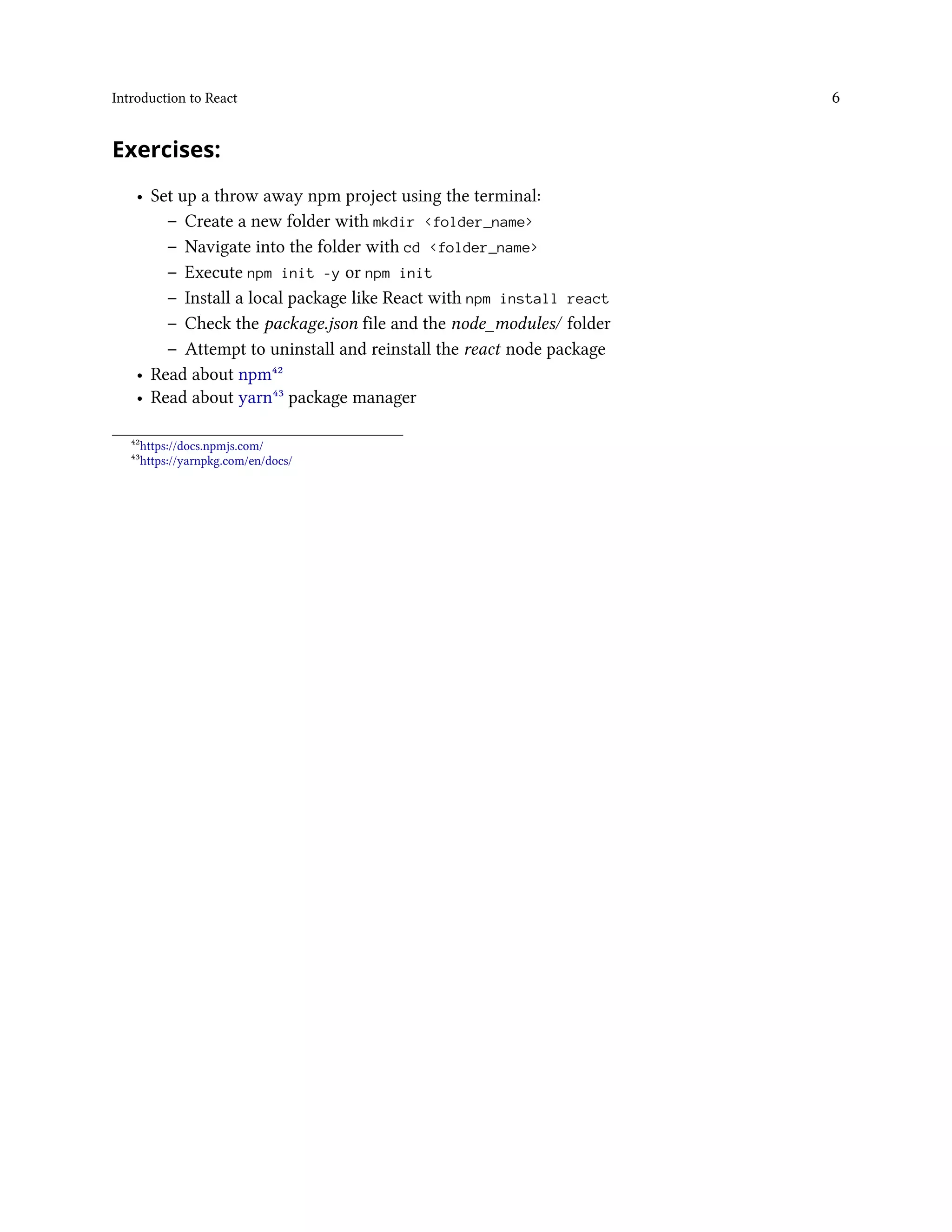 Introduction to React 6
Exercises:
• Set up a throw away npm project using the terminal:
– Create a new folder with mkdir <folder_name>
– Navigate into the folder with cd <folder_name>
– Execute npm init -y or npm init
– Install a local package like React with npm install react
– Check the package.json file and the node_modules/ folder
– Attempt to uninstall and reinstall the react node package
• Read about npm⁴²
• Read about yarn⁴³ package manager
⁴²https://docs.npmjs.com/
⁴³https://yarnpkg.com/en/docs/
 