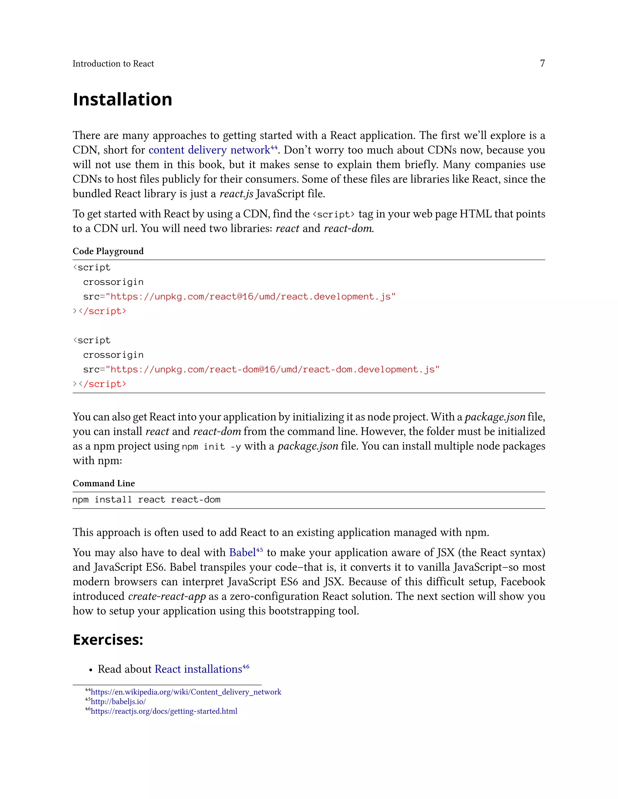 Introduction to React 7
Installation
There are many approaches to getting started with a React application. The first we’ll explore is a
CDN, short for content delivery network⁴⁴. Don’t worry too much about CDNs now, because you
will not use them in this book, but it makes sense to explain them briefly. Many companies use
CDNs to host files publicly for their consumers. Some of these files are libraries like React, since the
bundled React library is just a react.js JavaScript file.
To get started with React by using a CDN, find the <script> tag in your web page HTML that points
to a CDN url. You will need two libraries: react and react-dom.
Code Playground
<script
crossorigin
src="https://unpkg.com/react@16/umd/react.development.js"
></script>
<script
crossorigin
src="https://unpkg.com/react-dom@16/umd/react-dom.development.js"
></script>
You can also get React into your application by initializing it as node project. With a package.json file,
you can install react and react-dom from the command line. However, the folder must be initialized
as a npm project using npm init -y with a package.json file. You can install multiple node packages
with npm:
Command Line
npm install react react-dom
This approach is often used to add React to an existing application managed with npm.
You may also have to deal with Babel⁴⁵ to make your application aware of JSX (the React syntax)
and JavaScript ES6. Babel transpiles your code–that is, it converts it to vanilla JavaScript–so most
modern browsers can interpret JavaScript ES6 and JSX. Because of this difficult setup, Facebook
introduced create-react-app as a zero-configuration React solution. The next section will show you
how to setup your application using this bootstrapping tool.
Exercises:
• Read about React installations⁴⁶
⁴⁴https://en.wikipedia.org/wiki/Content_delivery_network
⁴⁵http://babeljs.io/
⁴⁶https://reactjs.org/docs/getting-started.html
 
