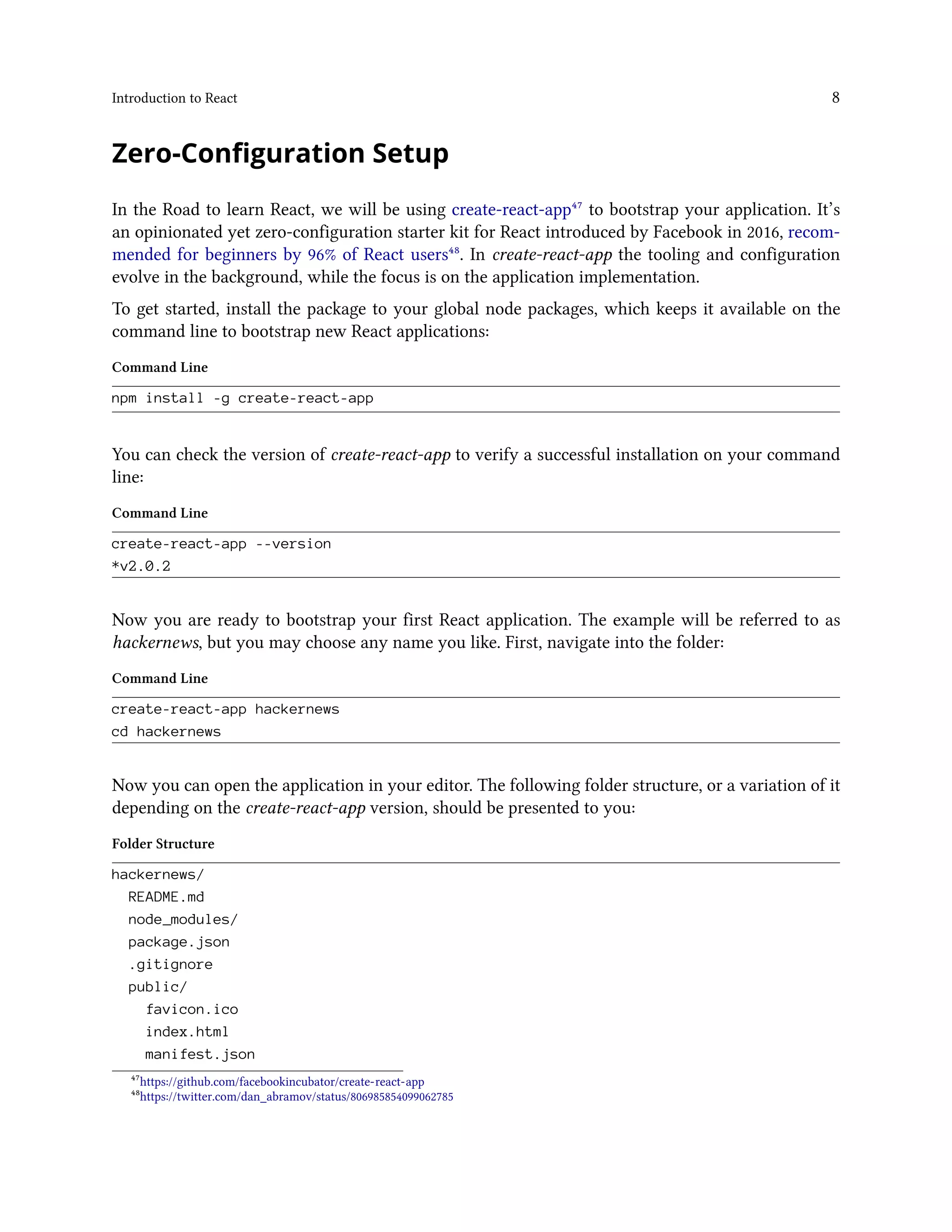 Introduction to React 8
Zero-Configuration Setup
In the Road to learn React, we will be using create-react-app⁴⁷ to bootstrap your application. It’s
an opinionated yet zero-configuration starter kit for React introduced by Facebook in 2016, recom-
mended for beginners by 96% of React users⁴⁸. In create-react-app the tooling and configuration
evolve in the background, while the focus is on the application implementation.
To get started, install the package to your global node packages, which keeps it available on the
command line to bootstrap new React applications:
Command Line
npm install -g create-react-app
You can check the version of create-react-app to verify a successful installation on your command
line:
Command Line
create-react-app --version
*v2.0.2
Now you are ready to bootstrap your first React application. The example will be referred to as
hackernews, but you may choose any name you like. First, navigate into the folder:
Command Line
create-react-app hackernews
cd hackernews
Now you can open the application in your editor. The following folder structure, or a variation of it
depending on the create-react-app version, should be presented to you:
Folder Structure
hackernews/
README.md
node_modules/
package.json
.gitignore
public/
favicon.ico
index.html
manifest.json
⁴⁷https://github.com/facebookincubator/create-react-app
⁴⁸https://twitter.com/dan_abramov/status/806985854099062785
 