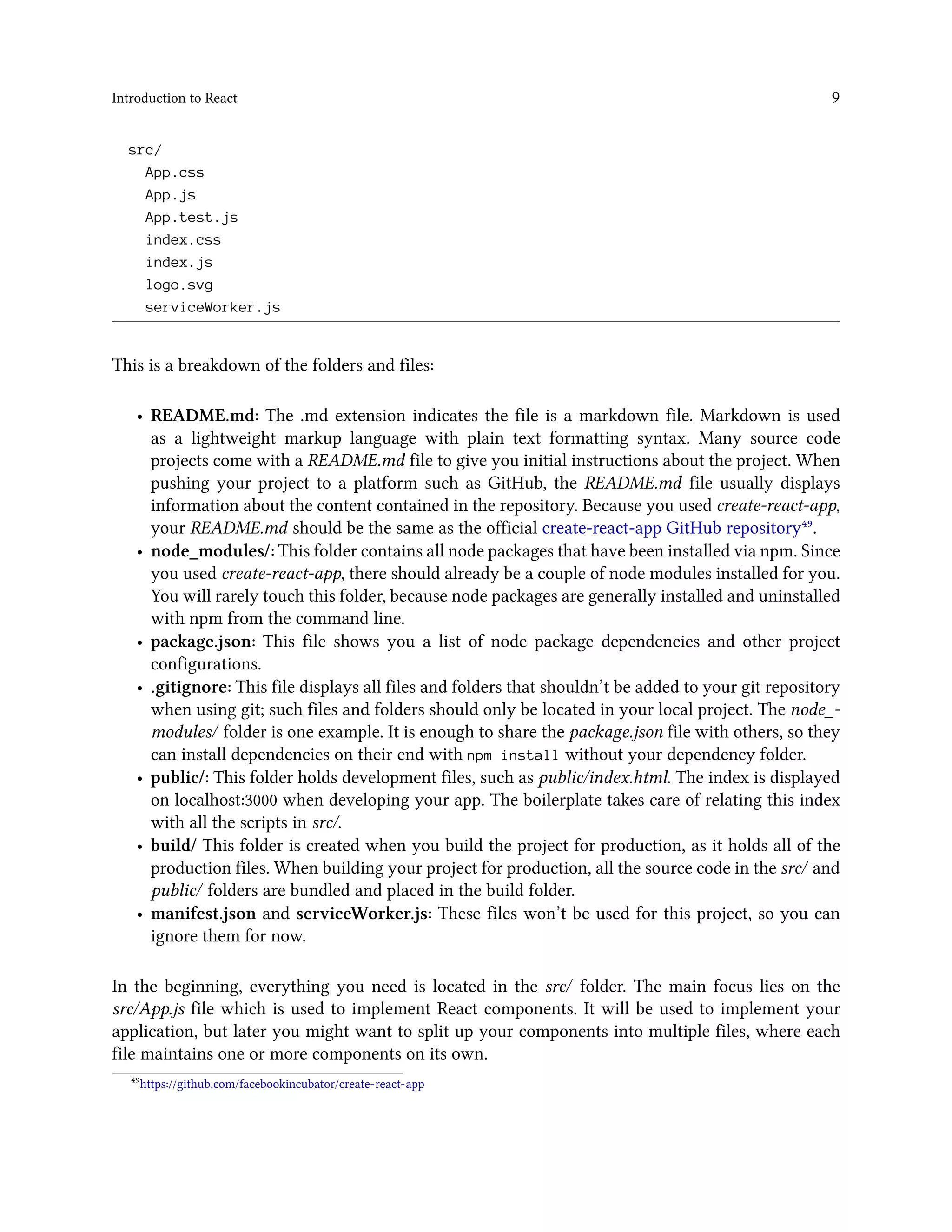 Introduction to React 9
src/
App.css
App.js
App.test.js
index.css
index.js
logo.svg
serviceWorker.js
This is a breakdown of the folders and files:
• README.md: The .md extension indicates the file is a markdown file. Markdown is used
as a lightweight markup language with plain text formatting syntax. Many source code
projects come with a README.md file to give you initial instructions about the project. When
pushing your project to a platform such as GitHub, the README.md file usually displays
information about the content contained in the repository. Because you used create-react-app,
your README.md should be the same as the official create-react-app GitHub repository⁴⁹.
• node_modules/: This folder contains all node packages that have been installed via npm. Since
you used create-react-app, there should already be a couple of node modules installed for you.
You will rarely touch this folder, because node packages are generally installed and uninstalled
with npm from the command line.
• package.json: This file shows you a list of node package dependencies and other project
configurations.
• .gitignore: This file displays all files and folders that shouldn’t be added to your git repository
when using git; such files and folders should only be located in your local project. The node_-
modules/ folder is one example. It is enough to share the package.json file with others, so they
can install dependencies on their end with npm install without your dependency folder.
• public/: This folder holds development files, such as public/index.html. The index is displayed
on localhost:3000 when developing your app. The boilerplate takes care of relating this index
with all the scripts in src/.
• build/ This folder is created when you build the project for production, as it holds all of the
production files. When building your project for production, all the source code in the src/ and
public/ folders are bundled and placed in the build folder.
• manifest.json and serviceWorker.js: These files won’t be used for this project, so you can
ignore them for now.
In the beginning, everything you need is located in the src/ folder. The main focus lies on the
src/App.js file which is used to implement React components. It will be used to implement your
application, but later you might want to split up your components into multiple files, where each
file maintains one or more components on its own.
⁴⁹https://github.com/facebookincubator/create-react-app
 