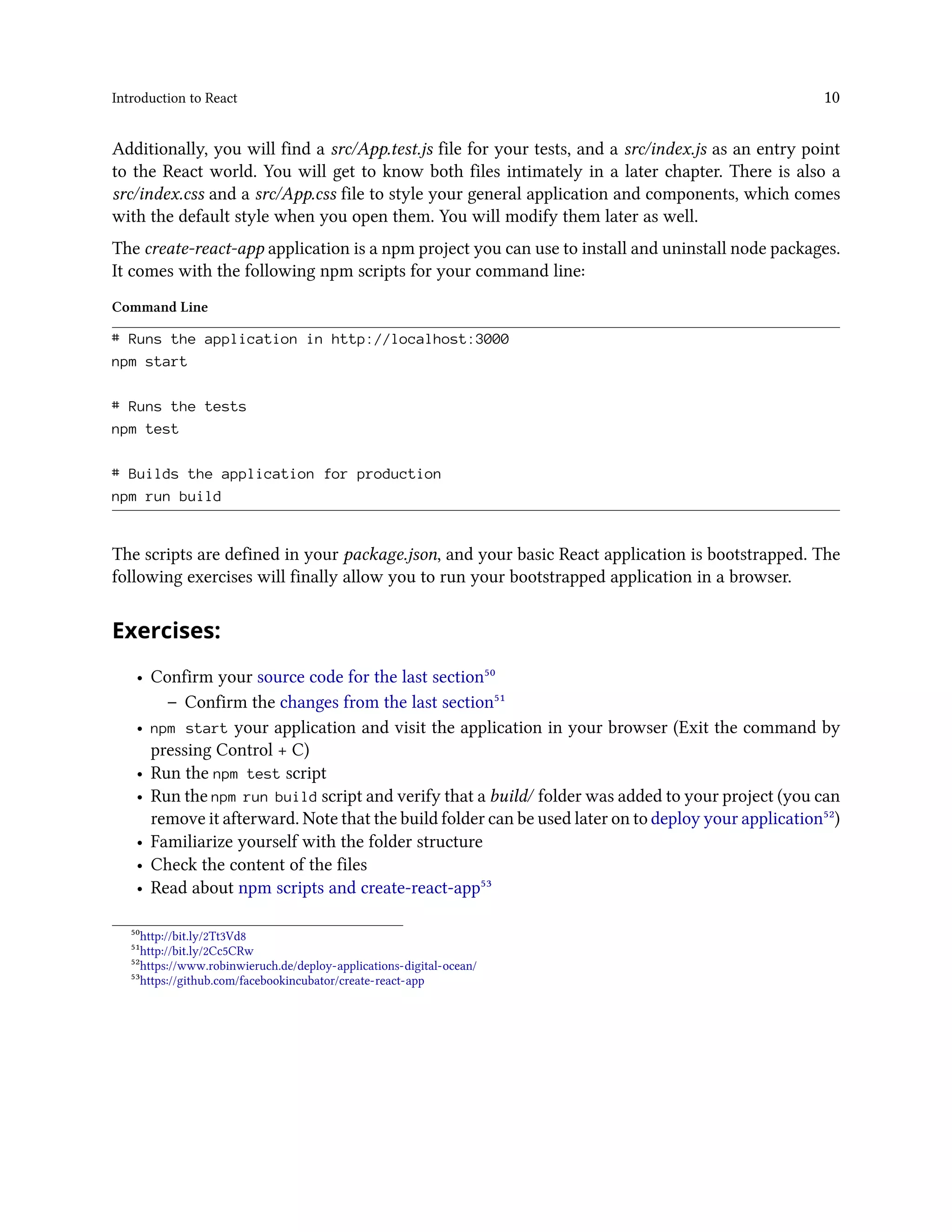 Introduction to React 10
Additionally, you will find a src/App.test.js file for your tests, and a src/index.js as an entry point
to the React world. You will get to know both files intimately in a later chapter. There is also a
src/index.css and a src/App.css file to style your general application and components, which comes
with the default style when you open them. You will modify them later as well.
The create-react-app application is a npm project you can use to install and uninstall node packages.
It comes with the following npm scripts for your command line:
Command Line
# Runs the application in http://localhost:3000
npm start
# Runs the tests
npm test
# Builds the application for production
npm run build
The scripts are defined in your package.json, and your basic React application is bootstrapped. The
following exercises will finally allow you to run your bootstrapped application in a browser.
Exercises:
• Confirm your source code for the last section⁵⁰
– Confirm the changes from the last section⁵¹
• npm start your application and visit the application in your browser (Exit the command by
pressing Control + C)
• Run the npm test script
• Run the npm run build script and verify that a build/ folder was added to your project (you can
remove it afterward. Note that the build folder can be used later on to deploy your application⁵²)
• Familiarize yourself with the folder structure
• Check the content of the files
• Read about npm scripts and create-react-app⁵³
⁵⁰http://bit.ly/2Tt3Vd8
⁵¹http://bit.ly/2Cc5CRw
⁵²https://www.robinwieruch.de/deploy-applications-digital-ocean/
⁵³https://github.com/facebookincubator/create-react-app
 