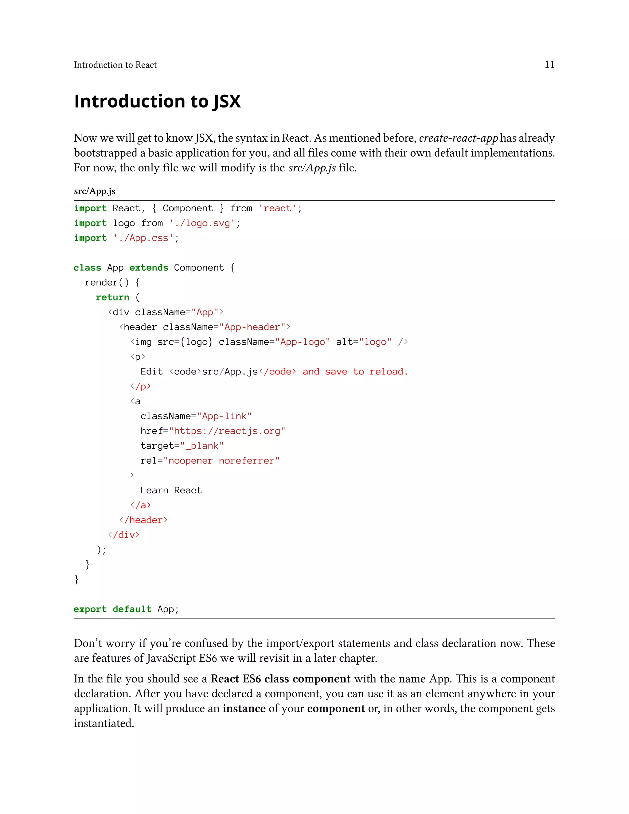 Introduction to React 11
Introduction to JSX
Now we will get to know JSX, the syntax in React. As mentioned before, create-react-app has already
bootstrapped a basic application for you, and all files come with their own default implementations.
For now, the only file we will modify is the src/App.js file.
src/App.js
import React, { Component } from 'react';
import logo from './logo.svg';
import './App.css';
class App extends Component {
render() {
return (
<div className="App">
<header className="App-header">
<img src={logo} className="App-logo" alt="logo" />
<p>
Edit <code>src/App.js</code> and save to reload.
</p>
<a
className="App-link"
href="https://reactjs.org"
target="_blank"
rel="noopener noreferrer"
>
Learn React
</a>
</header>
</div>
);
}
}
export default App;
Don’t worry if you’re confused by the import/export statements and class declaration now. These
are features of JavaScript ES6 we will revisit in a later chapter.
In the file you should see a React ES6 class component with the name App. This is a component
declaration. After you have declared a component, you can use it as an element anywhere in your
application. It will produce an instance of your component or, in other words, the component gets
instantiated.
 