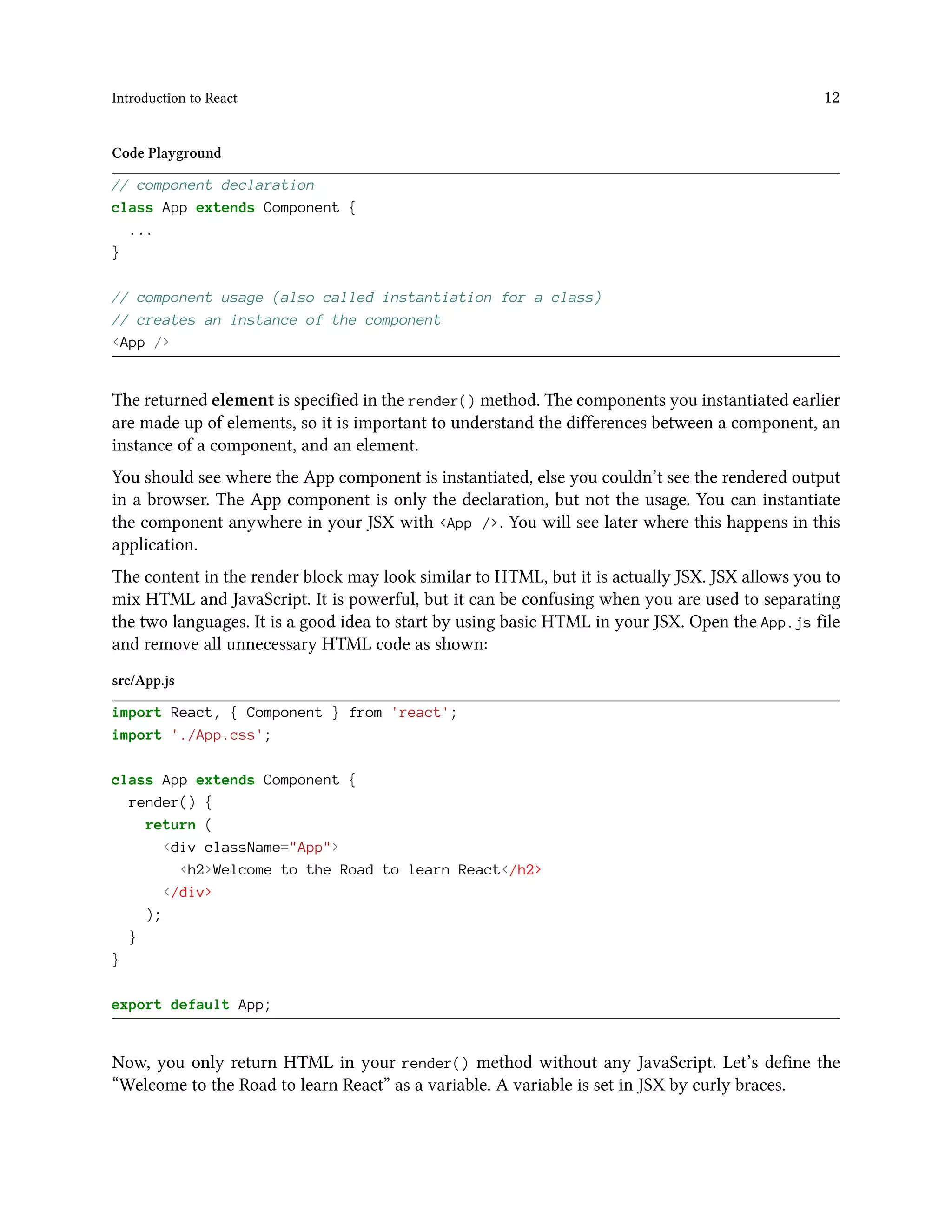 Introduction to React 12
Code Playground
// component declaration
class App extends Component {
...
}
// component usage (also called instantiation for a class)
// creates an instance of the component
<App />
The returned element is specified in the render() method. The components you instantiated earlier
are made up of elements, so it is important to understand the differences between a component, an
instance of a component, and an element.
You should see where the App component is instantiated, else you couldn’t see the rendered output
in a browser. The App component is only the declaration, but not the usage. You can instantiate
the component anywhere in your JSX with <App />. You will see later where this happens in this
application.
The content in the render block may look similar to HTML, but it is actually JSX. JSX allows you to
mix HTML and JavaScript. It is powerful, but it can be confusing when you are used to separating
the two languages. It is a good idea to start by using basic HTML in your JSX. Open the App.js file
and remove all unnecessary HTML code as shown:
src/App.js
import React, { Component } from 'react';
import './App.css';
class App extends Component {
render() {
return (
<div className="App">
<h2>Welcome to the Road to learn React</h2>
</div>
);
}
}
export default App;
Now, you only return HTML in your render() method without any JavaScript. Let’s define the
“Welcome to the Road to learn React” as a variable. A variable is set in JSX by curly braces.
 