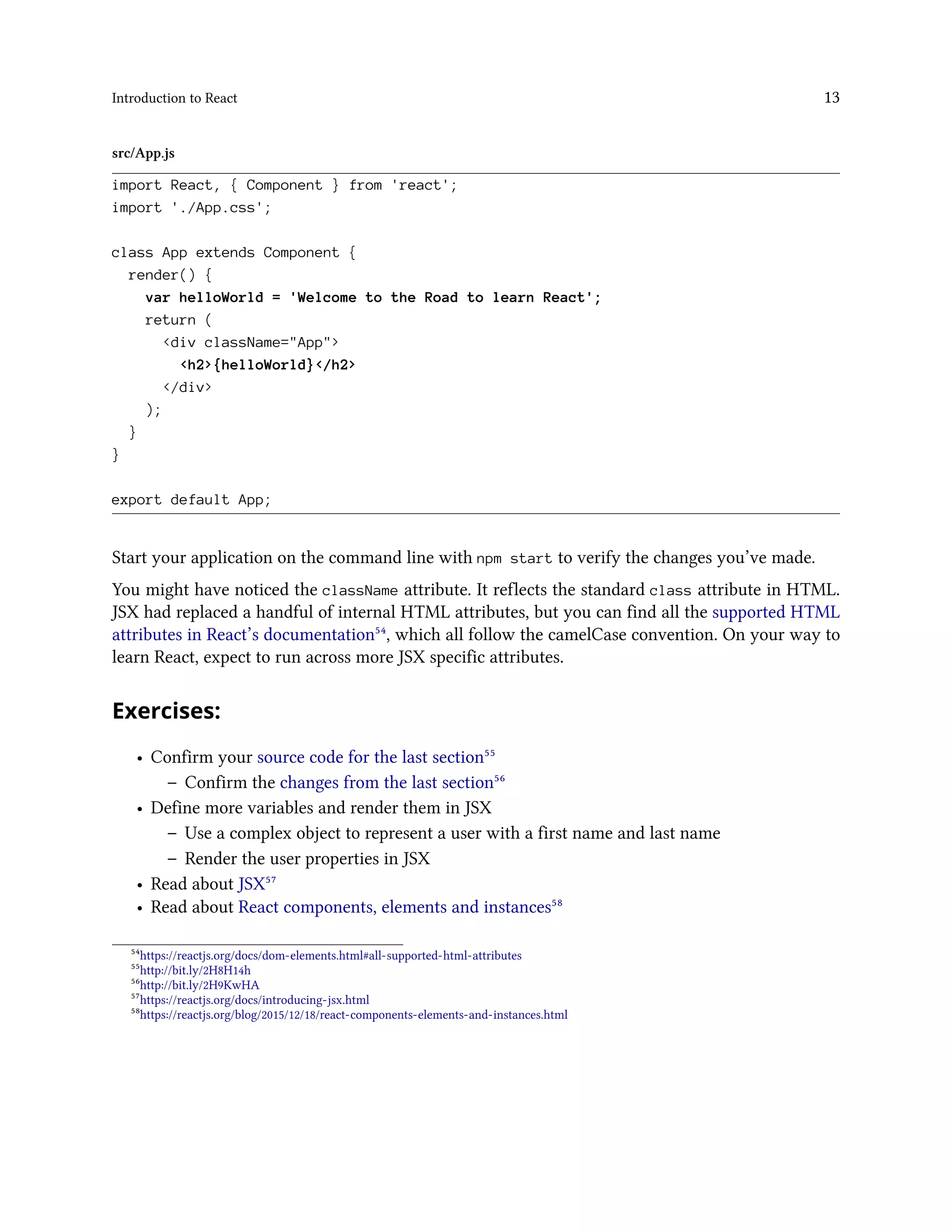 Introduction to React 13
src/App.js
import React, { Component } from 'react';
import './App.css';
class App extends Component {
render() {
var helloWorld = 'Welcome to the Road to learn React';
return (
<div className="App">
<h2>{helloWorld}</h2>
</div>
);
}
}
export default App;
Start your application on the command line with npm start to verify the changes you’ve made.
You might have noticed the className attribute. It reflects the standard class attribute in HTML.
JSX had replaced a handful of internal HTML attributes, but you can find all the supported HTML
attributes in React’s documentation⁵⁴, which all follow the camelCase convention. On your way to
learn React, expect to run across more JSX specific attributes.
Exercises:
• Confirm your source code for the last section⁵⁵
– Confirm the changes from the last section⁵⁶
• Define more variables and render them in JSX
– Use a complex object to represent a user with a first name and last name
– Render the user properties in JSX
• Read about JSX⁵⁷
• Read about React components, elements and instances⁵⁸
⁵⁴https://reactjs.org/docs/dom-elements.html#all-supported-html-attributes
⁵⁵http://bit.ly/2H8H14h
⁵⁶http://bit.ly/2H9KwHA
⁵⁷https://reactjs.org/docs/introducing-jsx.html
⁵⁸https://reactjs.org/blog/2015/12/18/react-components-elements-and-instances.html
 