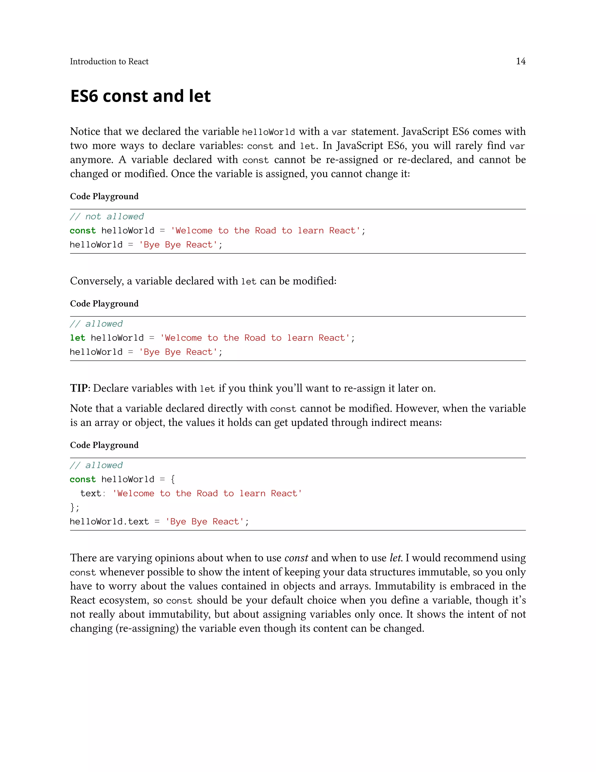Introduction to React 14
ES6 const and let
Notice that we declared the variable helloWorld with a var statement. JavaScript ES6 comes with
two more ways to declare variables: const and let. In JavaScript ES6, you will rarely find var
anymore. A variable declared with const cannot be re-assigned or re-declared, and cannot be
changed or modified. Once the variable is assigned, you cannot change it:
Code Playground
// not allowed
const helloWorld = 'Welcome to the Road to learn React';
helloWorld = 'Bye Bye React';
Conversely, a variable declared with let can be modified:
Code Playground
// allowed
let helloWorld = 'Welcome to the Road to learn React';
helloWorld = 'Bye Bye React';
TIP: Declare variables with let if you think you’ll want to re-assign it later on.
Note that a variable declared directly with const cannot be modified. However, when the variable
is an array or object, the values it holds can get updated through indirect means:
Code Playground
// allowed
const helloWorld = {
text: 'Welcome to the Road to learn React'
};
helloWorld.text = 'Bye Bye React';
There are varying opinions about when to use const and when to use let. I would recommend using
const whenever possible to show the intent of keeping your data structures immutable, so you only
have to worry about the values contained in objects and arrays. Immutability is embraced in the
React ecosystem, so const should be your default choice when you define a variable, though it’s
not really about immutability, but about assigning variables only once. It shows the intent of not
changing (re-assigning) the variable even though its content can be changed.
 