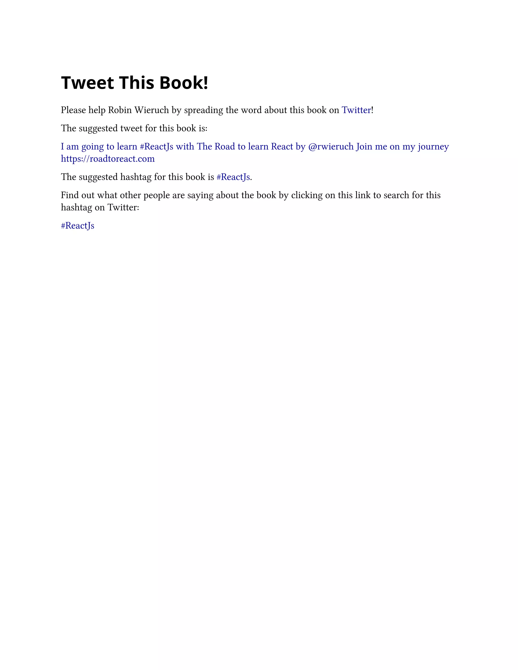 Tweet This Book!
Please help Robin Wieruch by spreading the word about this book on Twitter!
The suggested tweet for this book is:
I am going to learn #ReactJs with The Road to learn React by @rwieruch Join me on my journey
https://roadtoreact.com
The suggested hashtag for this book is #ReactJs.
Find out what other people are saying about the book by clicking on this link to search for this
hashtag on Twitter:
#ReactJs
 