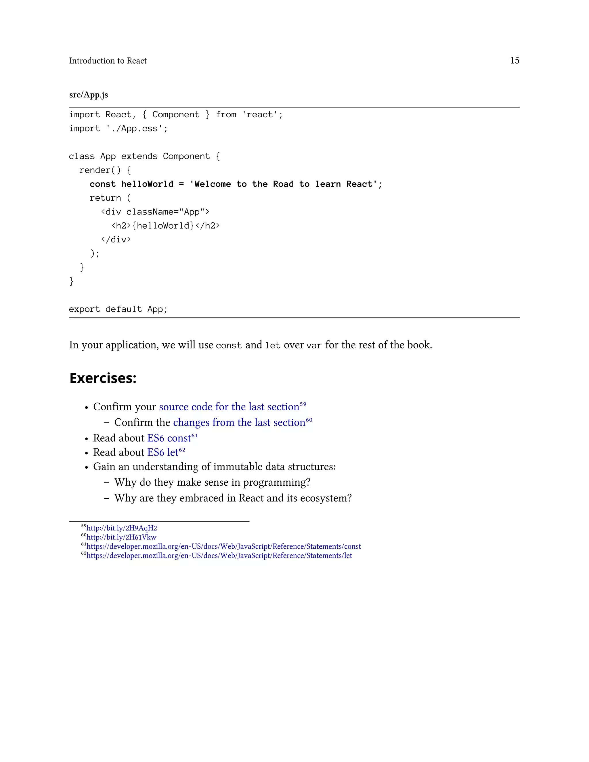 Introduction to React 15
src/App.js
import React, { Component } from 'react';
import './App.css';
class App extends Component {
render() {
const helloWorld = 'Welcome to the Road to learn React';
return (
<div className="App">
<h2>{helloWorld}</h2>
</div>
);
}
}
export default App;
In your application, we will use const and let over var for the rest of the book.
Exercises:
• Confirm your source code for the last section⁵⁹
– Confirm the changes from the last section⁶⁰
• Read about ES6 const⁶¹
• Read about ES6 let⁶²
• Gain an understanding of immutable data structures:
– Why do they make sense in programming?
– Why are they embraced in React and its ecosystem?
⁵⁹http://bit.ly/2H9AqH2
⁶⁰http://bit.ly/2H61Vkw
⁶¹https://developer.mozilla.org/en-US/docs/Web/JavaScript/Reference/Statements/const
⁶²https://developer.mozilla.org/en-US/docs/Web/JavaScript/Reference/Statements/let
 