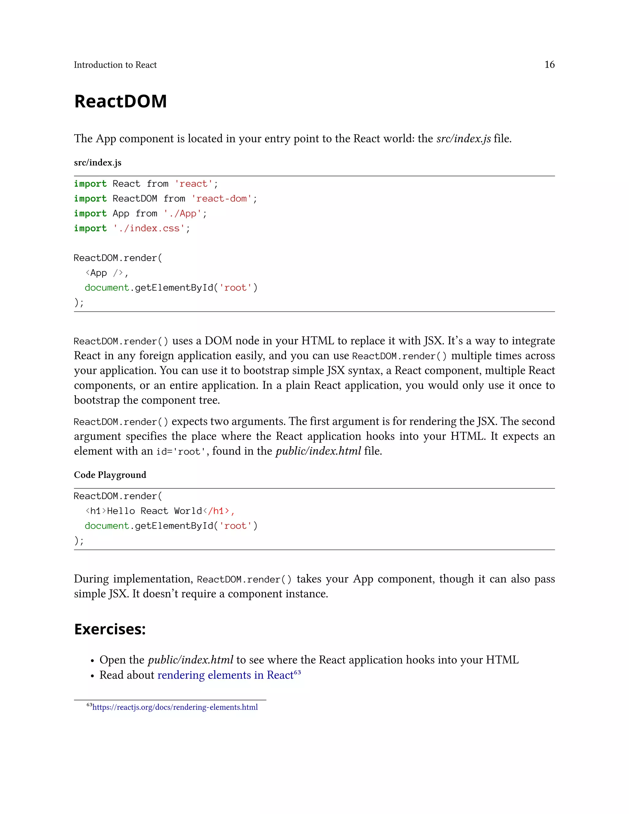 Introduction to React 16
ReactDOM
The App component is located in your entry point to the React world: the src/index.js file.
src/index.js
import React from 'react';
import ReactDOM from 'react-dom';
import App from './App';
import './index.css';
ReactDOM.render(
<App />,
document.getElementById('root')
);
ReactDOM.render() uses a DOM node in your HTML to replace it with JSX. It’s a way to integrate
React in any foreign application easily, and you can use ReactDOM.render() multiple times across
your application. You can use it to bootstrap simple JSX syntax, a React component, multiple React
components, or an entire application. In a plain React application, you would only use it once to
bootstrap the component tree.
ReactDOM.render() expects two arguments. The first argument is for rendering the JSX. The second
argument specifies the place where the React application hooks into your HTML. It expects an
element with an id='root', found in the public/index.html file.
Code Playground
ReactDOM.render(
<h1>Hello React World</h1>,
document.getElementById('root')
);
During implementation, ReactDOM.render() takes your App component, though it can also pass
simple JSX. It doesn’t require a component instance.
Exercises:
• Open the public/index.html to see where the React application hooks into your HTML
• Read about rendering elements in React⁶³
⁶³https://reactjs.org/docs/rendering-elements.html
 