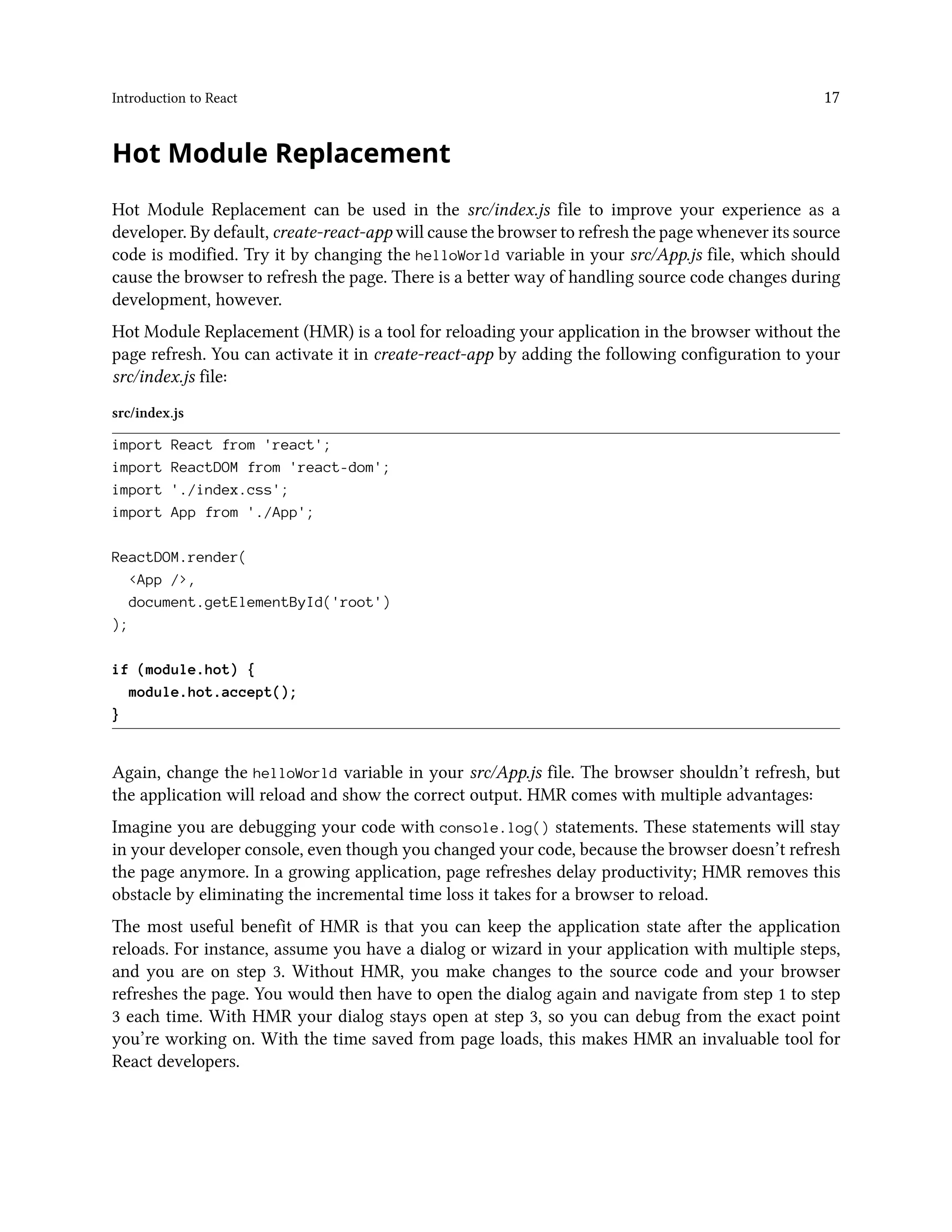 Introduction to React 17
Hot Module Replacement
Hot Module Replacement can be used in the src/index.js file to improve your experience as a
developer. By default, create-react-app will cause the browser to refresh the page whenever its source
code is modified. Try it by changing the helloWorld variable in your src/App.js file, which should
cause the browser to refresh the page. There is a better way of handling source code changes during
development, however.
Hot Module Replacement (HMR) is a tool for reloading your application in the browser without the
page refresh. You can activate it in create-react-app by adding the following configuration to your
src/index.js file:
src/index.js
import React from 'react';
import ReactDOM from 'react-dom';
import './index.css';
import App from './App';
ReactDOM.render(
<App />,
document.getElementById('root')
);
if (module.hot) {
module.hot.accept();
}
Again, change the helloWorld variable in your src/App.js file. The browser shouldn’t refresh, but
the application will reload and show the correct output. HMR comes with multiple advantages:
Imagine you are debugging your code with console.log() statements. These statements will stay
in your developer console, even though you changed your code, because the browser doesn’t refresh
the page anymore. In a growing application, page refreshes delay productivity; HMR removes this
obstacle by eliminating the incremental time loss it takes for a browser to reload.
The most useful benefit of HMR is that you can keep the application state after the application
reloads. For instance, assume you have a dialog or wizard in your application with multiple steps,
and you are on step 3. Without HMR, you make changes to the source code and your browser
refreshes the page. You would then have to open the dialog again and navigate from step 1 to step
3 each time. With HMR your dialog stays open at step 3, so you can debug from the exact point
you’re working on. With the time saved from page loads, this makes HMR an invaluable tool for
React developers.
 