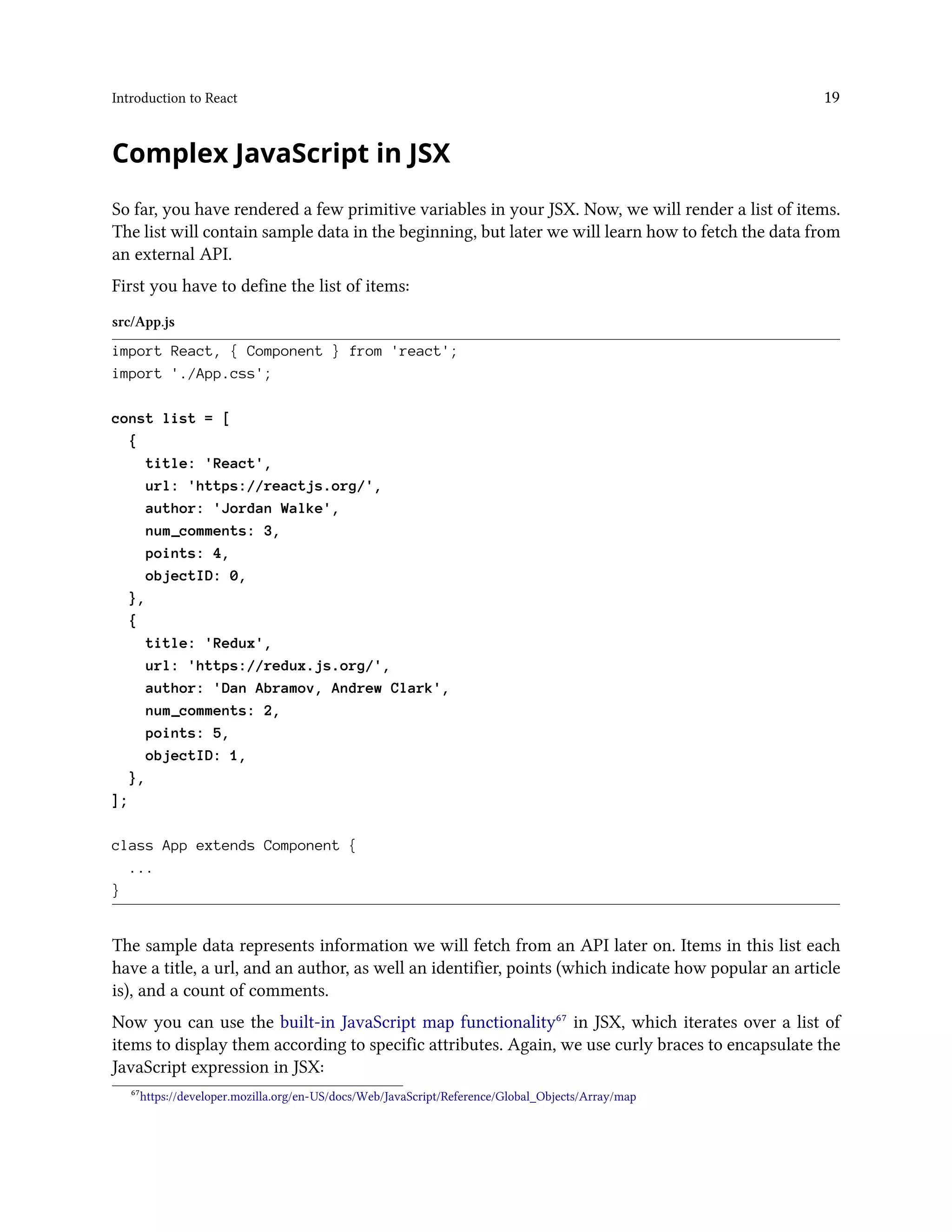 Introduction to React 19
Complex JavaScript in JSX
So far, you have rendered a few primitive variables in your JSX. Now, we will render a list of items.
The list will contain sample data in the beginning, but later we will learn how to fetch the data from
an external API.
First you have to define the list of items:
src/App.js
import React, { Component } from 'react';
import './App.css';
const list = [
{
title: 'React',
url: 'https://reactjs.org/',
author: 'Jordan Walke',
num_comments: 3,
points: 4,
objectID: 0,
},
{
title: 'Redux',
url: 'https://redux.js.org/',
author: 'Dan Abramov, Andrew Clark',
num_comments: 2,
points: 5,
objectID: 1,
},
];
class App extends Component {
...
}
The sample data represents information we will fetch from an API later on. Items in this list each
have a title, a url, and an author, as well an identifier, points (which indicate how popular an article
is), and a count of comments.
Now you can use the built-in JavaScript map functionality⁶⁷ in JSX, which iterates over a list of
items to display them according to specific attributes. Again, we use curly braces to encapsulate the
JavaScript expression in JSX:
⁶⁷https://developer.mozilla.org/en-US/docs/Web/JavaScript/Reference/Global_Objects/Array/map
 