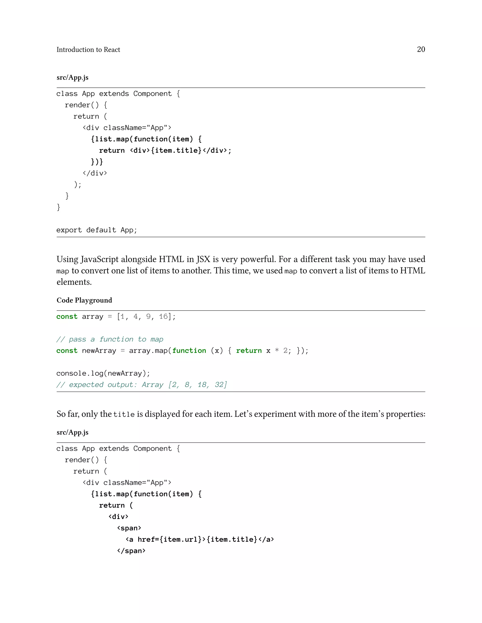 Introduction to React 20
src/App.js
class App extends Component {
render() {
return (
<div className="App">
{list.map(function(item) {
return <div>{item.title}</div>;
})}
</div>
);
}
}
export default App;
Using JavaScript alongside HTML in JSX is very powerful. For a different task you may have used
map to convert one list of items to another. This time, we used map to convert a list of items to HTML
elements.
Code Playground
const array = [1, 4, 9, 16];
// pass a function to map
const newArray = array.map(function (x) { return x * 2; });
console.log(newArray);
// expected output: Array [2, 8, 18, 32]
So far, only the title is displayed for each item. Let’s experiment with more of the item’s properties:
src/App.js
class App extends Component {
render() {
return (
<div className="App">
{list.map(function(item) {
return (
<div>
<span>
<a href={item.url}>{item.title}</a>
</span>
 