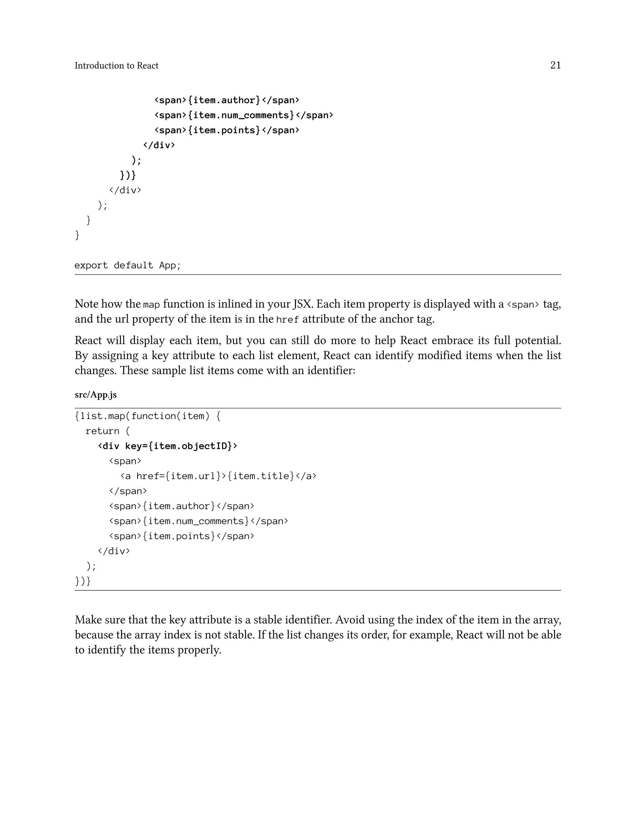 Introduction to React 21
<span>{item.author}</span>
<span>{item.num_comments}</span>
<span>{item.points}</span>
</div>
);
})}
</div>
);
}
}
export default App;
Note how the map function is inlined in your JSX. Each item property is displayed with a <span> tag,
and the url property of the item is in the href attribute of the anchor tag.
React will display each item, but you can still do more to help React embrace its full potential.
By assigning a key attribute to each list element, React can identify modified items when the list
changes. These sample list items come with an identifier:
src/App.js
{list.map(function(item) {
return (
<div key={item.objectID}>
<span>
<a href={item.url}>{item.title}</a>
</span>
<span>{item.author}</span>
<span>{item.num_comments}</span>
<span>{item.points}</span>
</div>
);
})}
Make sure that the key attribute is a stable identifier. Avoid using the index of the item in the array,
because the array index is not stable. If the list changes its order, for example, React will not be able
to identify the items properly.
 