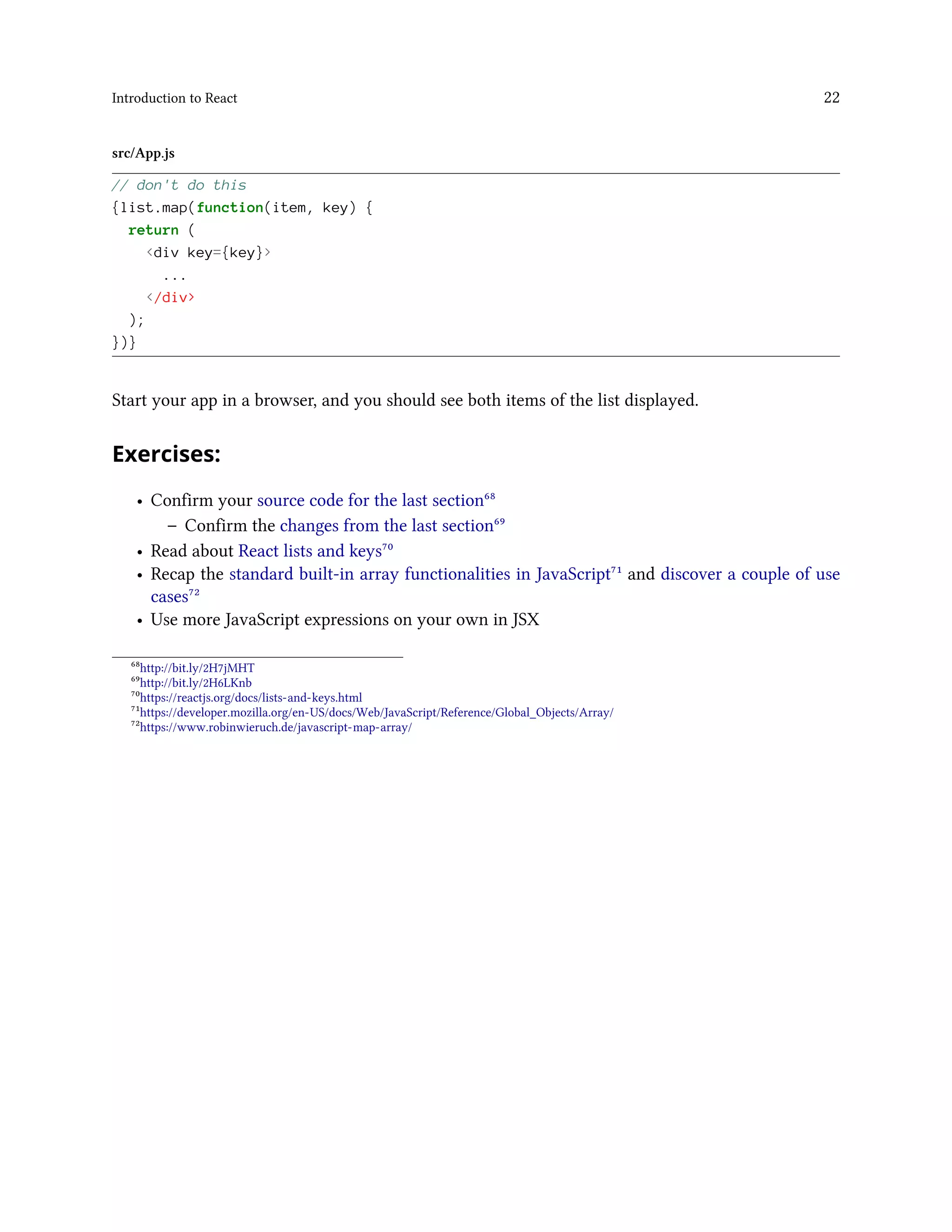 Introduction to React 22
src/App.js
// don't do this
{list.map(function(item, key) {
return (
<div key={key}>
...
</div>
);
})}
Start your app in a browser, and you should see both items of the list displayed.
Exercises:
• Confirm your source code for the last section⁶⁸
– Confirm the changes from the last section⁶⁹
• Read about React lists and keys⁷⁰
• Recap the standard built-in array functionalities in JavaScript⁷¹ and discover a couple of use
cases⁷²
• Use more JavaScript expressions on your own in JSX
⁶⁸http://bit.ly/2H7jMHT
⁶⁹http://bit.ly/2H6LKnb
⁷⁰https://reactjs.org/docs/lists-and-keys.html
⁷¹https://developer.mozilla.org/en-US/docs/Web/JavaScript/Reference/Global_Objects/Array/
⁷²https://www.robinwieruch.de/javascript-map-array/
 