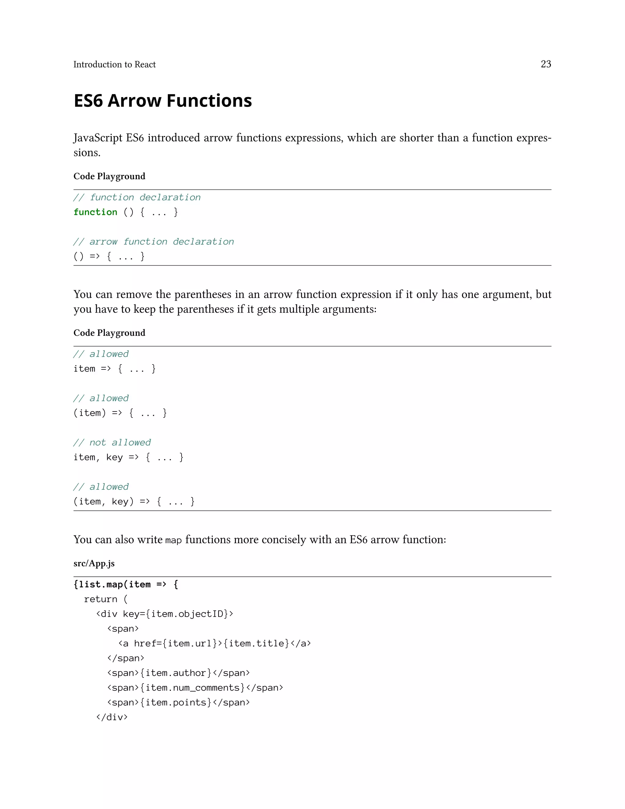 Introduction to React 23
ES6 Arrow Functions
JavaScript ES6 introduced arrow functions expressions, which are shorter than a function expres-
sions.
Code Playground
// function declaration
function () { ... }
// arrow function declaration
() => { ... }
You can remove the parentheses in an arrow function expression if it only has one argument, but
you have to keep the parentheses if it gets multiple arguments:
Code Playground
// allowed
item => { ... }
// allowed
(item) => { ... }
// not allowed
item, key => { ... }
// allowed
(item, key) => { ... }
You can also write map functions more concisely with an ES6 arrow function:
src/App.js
{list.map(item => {
return (
<div key={item.objectID}>
<span>
<a href={item.url}>{item.title}</a>
</span>
<span>{item.author}</span>
<span>{item.num_comments}</span>
<span>{item.points}</span>
</div>
 