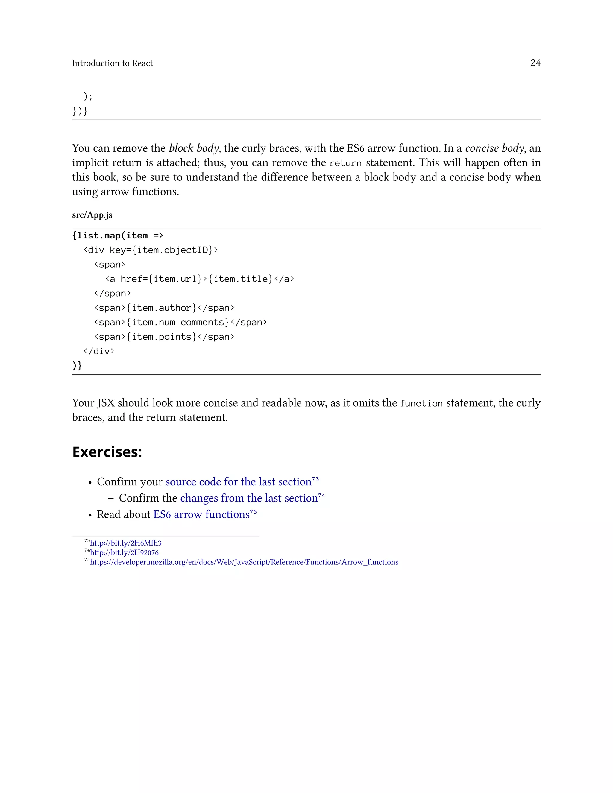 Introduction to React 24
);
})}
You can remove the block body, the curly braces, with the ES6 arrow function. In a concise body, an
implicit return is attached; thus, you can remove the return statement. This will happen often in
this book, so be sure to understand the difference between a block body and a concise body when
using arrow functions.
src/App.js
{list.map(item =>
<div key={item.objectID}>
<span>
<a href={item.url}>{item.title}</a>
</span>
<span>{item.author}</span>
<span>{item.num_comments}</span>
<span>{item.points}</span>
</div>
)}
Your JSX should look more concise and readable now, as it omits the function statement, the curly
braces, and the return statement.
Exercises:
• Confirm your source code for the last section⁷³
– Confirm the changes from the last section⁷⁴
• Read about ES6 arrow functions⁷⁵
⁷³http://bit.ly/2H6Mfh3
⁷⁴http://bit.ly/2H92076
⁷⁵https://developer.mozilla.org/en/docs/Web/JavaScript/Reference/Functions/Arrow_functions
 