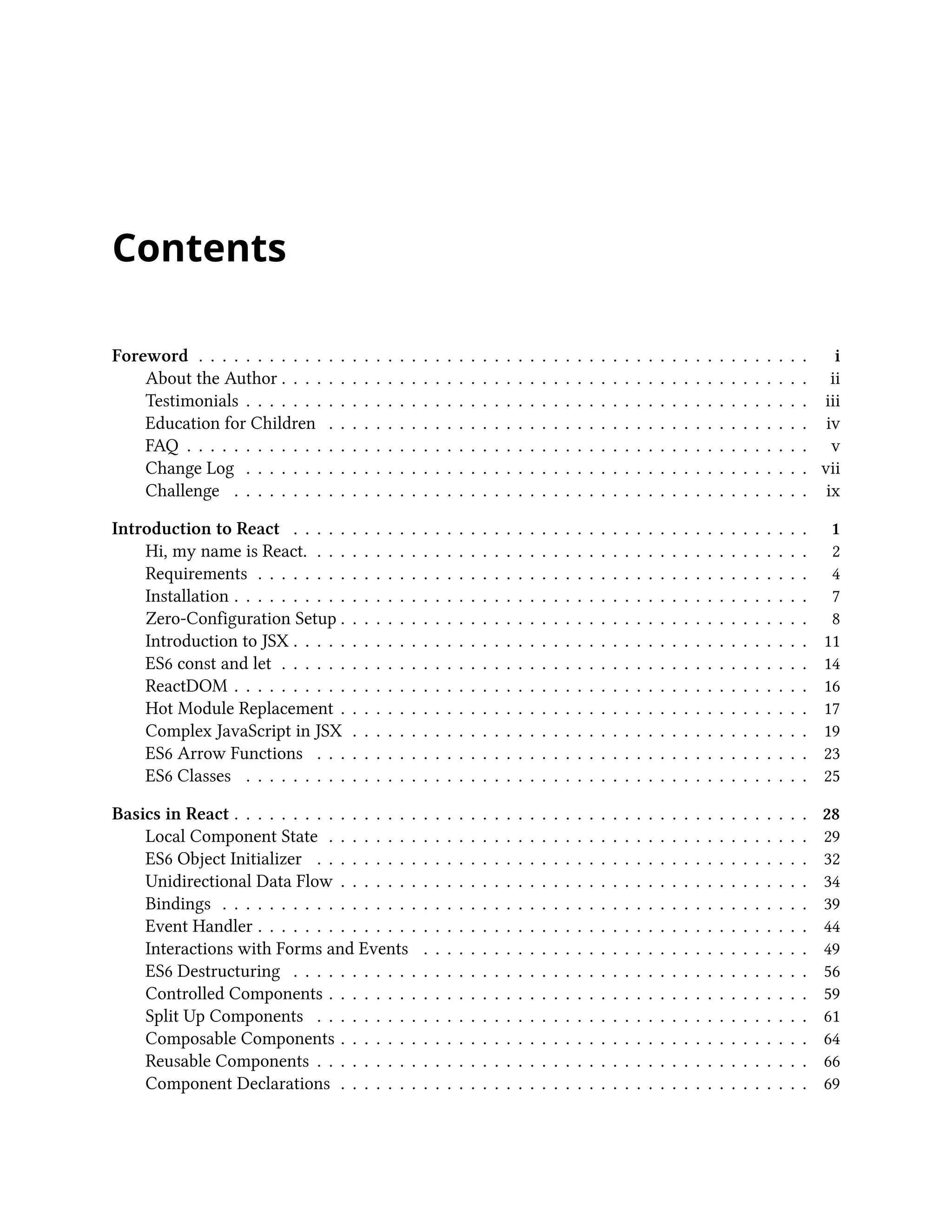 Contents
Foreword . . . . . . . . . . . . . . . . . . . . . . . . . . . . . . . . . . . . . . . . . . . . . . . . . . . . i
About the Author . . . . . . . . . . . . . . . . . . . . . . . . . . . . . . . . . . . . . . . . . . . . . ii
Testimonials . . . . . . . . . . . . . . . . . . . . . . . . . . . . . . . . . . . . . . . . . . . . . . . . iii
Education for Children . . . . . . . . . . . . . . . . . . . . . . . . . . . . . . . . . . . . . . . . . iv
FAQ . . . . . . . . . . . . . . . . . . . . . . . . . . . . . . . . . . . . . . . . . . . . . . . . . . . . . v
Change Log . . . . . . . . . . . . . . . . . . . . . . . . . . . . . . . . . . . . . . . . . . . . . . . . vii
Challenge . . . . . . . . . . . . . . . . . . . . . . . . . . . . . . . . . . . . . . . . . . . . . . . . . ix
Introduction to React . . . . . . . . . . . . . . . . . . . . . . . . . . . . . . . . . . . . . . . . . . . . 1
Hi, my name is React. . . . . . . . . . . . . . . . . . . . . . . . . . . . . . . . . . . . . . . . . . . 2
Requirements . . . . . . . . . . . . . . . . . . . . . . . . . . . . . . . . . . . . . . . . . . . . . . . 4
Installation . . . . . . . . . . . . . . . . . . . . . . . . . . . . . . . . . . . . . . . . . . . . . . . . . 7
Zero-Configuration Setup . . . . . . . . . . . . . . . . . . . . . . . . . . . . . . . . . . . . . . . . 8
Introduction to JSX . . . . . . . . . . . . . . . . . . . . . . . . . . . . . . . . . . . . . . . . . . . . 11
ES6 const and let . . . . . . . . . . . . . . . . . . . . . . . . . . . . . . . . . . . . . . . . . . . . . 14
ReactDOM . . . . . . . . . . . . . . . . . . . . . . . . . . . . . . . . . . . . . . . . . . . . . . . . . 16
Hot Module Replacement . . . . . . . . . . . . . . . . . . . . . . . . . . . . . . . . . . . . . . . . 17
Complex JavaScript in JSX . . . . . . . . . . . . . . . . . . . . . . . . . . . . . . . . . . . . . . . 19
ES6 Arrow Functions . . . . . . . . . . . . . . . . . . . . . . . . . . . . . . . . . . . . . . . . . . 23
ES6 Classes . . . . . . . . . . . . . . . . . . . . . . . . . . . . . . . . . . . . . . . . . . . . . . . . 25
Basics in React . . . . . . . . . . . . . . . . . . . . . . . . . . . . . . . . . . . . . . . . . . . . . . . . . 28
Local Component State . . . . . . . . . . . . . . . . . . . . . . . . . . . . . . . . . . . . . . . . . 29
ES6 Object Initializer . . . . . . . . . . . . . . . . . . . . . . . . . . . . . . . . . . . . . . . . . . 32
Unidirectional Data Flow . . . . . . . . . . . . . . . . . . . . . . . . . . . . . . . . . . . . . . . . 34
Bindings . . . . . . . . . . . . . . . . . . . . . . . . . . . . . . . . . . . . . . . . . . . . . . . . . . 39
Event Handler . . . . . . . . . . . . . . . . . . . . . . . . . . . . . . . . . . . . . . . . . . . . . . . 44
Interactions with Forms and Events . . . . . . . . . . . . . . . . . . . . . . . . . . . . . . . . . 49
ES6 Destructuring . . . . . . . . . . . . . . . . . . . . . . . . . . . . . . . . . . . . . . . . . . . . 56
Controlled Components . . . . . . . . . . . . . . . . . . . . . . . . . . . . . . . . . . . . . . . . . 59
Split Up Components . . . . . . . . . . . . . . . . . . . . . . . . . . . . . . . . . . . . . . . . . . 61
Composable Components . . . . . . . . . . . . . . . . . . . . . . . . . . . . . . . . . . . . . . . . 64
Reusable Components . . . . . . . . . . . . . . . . . . . . . . . . . . . . . . . . . . . . . . . . . . 66
Component Declarations . . . . . . . . . . . . . . . . . . . . . . . . . . . . . . . . . . . . . . . . 69
 