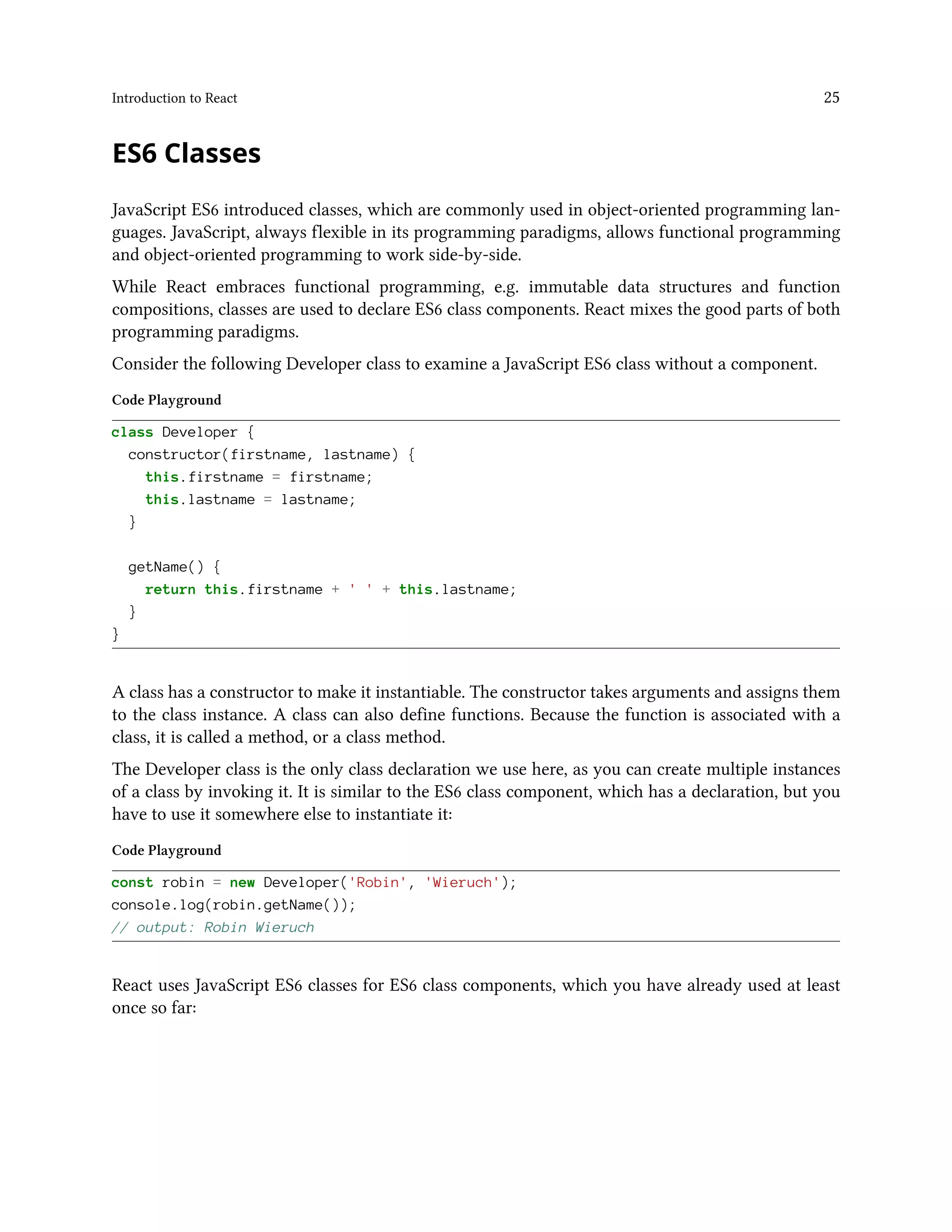 Introduction to React 25
ES6 Classes
JavaScript ES6 introduced classes, which are commonly used in object-oriented programming lan-
guages. JavaScript, always flexible in its programming paradigms, allows functional programming
and object-oriented programming to work side-by-side.
While React embraces functional programming, e.g. immutable data structures and function
compositions, classes are used to declare ES6 class components. React mixes the good parts of both
programming paradigms.
Consider the following Developer class to examine a JavaScript ES6 class without a component.
Code Playground
class Developer {
constructor(firstname, lastname) {
this.firstname = firstname;
this.lastname = lastname;
}
getName() {
return this.firstname + ' ' + this.lastname;
}
}
A class has a constructor to make it instantiable. The constructor takes arguments and assigns them
to the class instance. A class can also define functions. Because the function is associated with a
class, it is called a method, or a class method.
The Developer class is the only class declaration we use here, as you can create multiple instances
of a class by invoking it. It is similar to the ES6 class component, which has a declaration, but you
have to use it somewhere else to instantiate it:
Code Playground
const robin = new Developer('Robin', 'Wieruch');
console.log(robin.getName());
// output: Robin Wieruch
React uses JavaScript ES6 classes for ES6 class components, which you have already used at least
once so far:
 