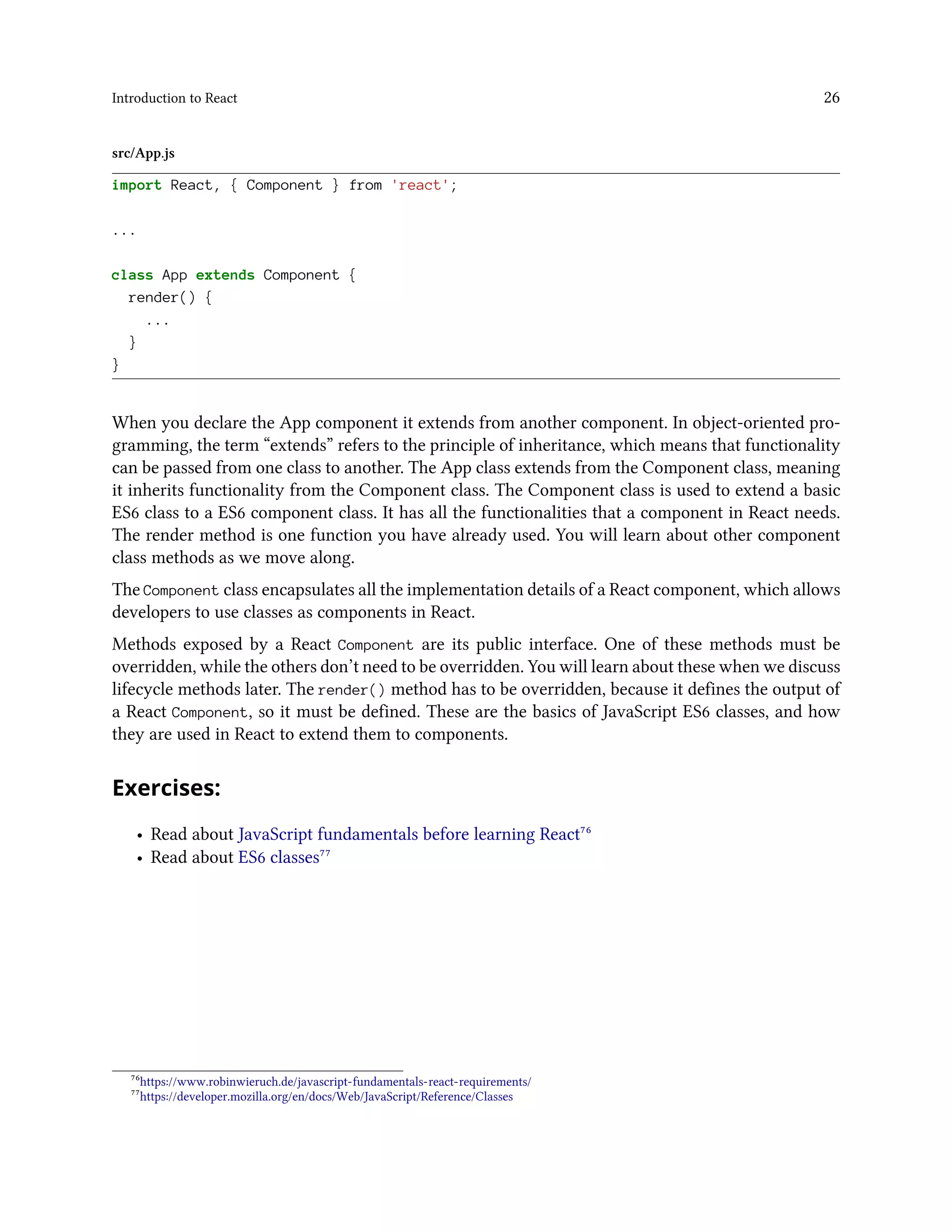 Introduction to React 26
src/App.js
import React, { Component } from 'react';
...
class App extends Component {
render() {
...
}
}
When you declare the App component it extends from another component. In object-oriented pro-
gramming, the term “extends” refers to the principle of inheritance, which means that functionality
can be passed from one class to another. The App class extends from the Component class, meaning
it inherits functionality from the Component class. The Component class is used to extend a basic
ES6 class to a ES6 component class. It has all the functionalities that a component in React needs.
The render method is one function you have already used. You will learn about other component
class methods as we move along.
The Component class encapsulates all the implementation details of a React component, which allows
developers to use classes as components in React.
Methods exposed by a React Component are its public interface. One of these methods must be
overridden, while the others don’t need to be overridden. You will learn about these when we discuss
lifecycle methods later. The render() method has to be overridden, because it defines the output of
a React Component, so it must be defined. These are the basics of JavaScript ES6 classes, and how
they are used in React to extend them to components.
Exercises:
• Read about JavaScript fundamentals before learning React⁷⁶
• Read about ES6 classes⁷⁷
⁷⁶https://www.robinwieruch.de/javascript-fundamentals-react-requirements/
⁷⁷https://developer.mozilla.org/en/docs/Web/JavaScript/Reference/Classes
 