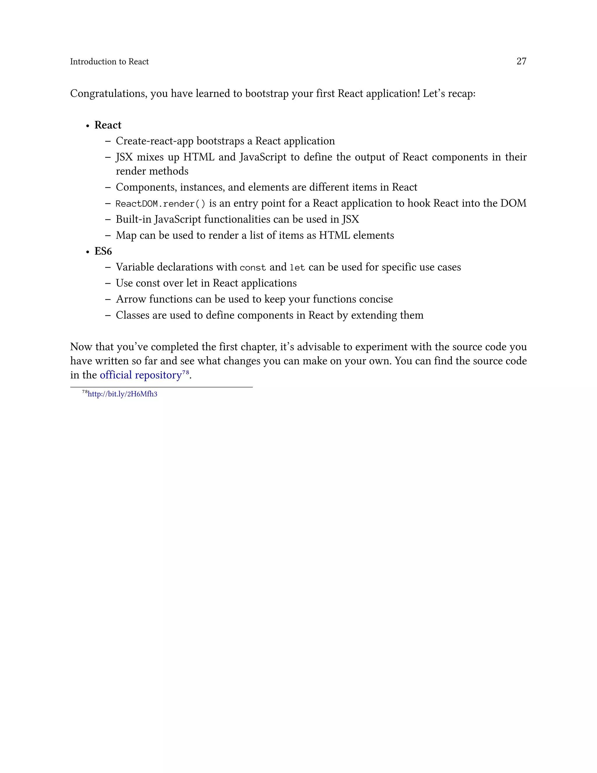 Introduction to React 27
Congratulations, you have learned to bootstrap your first React application! Let’s recap:
• React
– Create-react-app bootstraps a React application
– JSX mixes up HTML and JavaScript to define the output of React components in their
render methods
– Components, instances, and elements are different items in React
– ReactDOM.render() is an entry point for a React application to hook React into the DOM
– Built-in JavaScript functionalities can be used in JSX
– Map can be used to render a list of items as HTML elements
• ES6
– Variable declarations with const and let can be used for specific use cases
– Use const over let in React applications
– Arrow functions can be used to keep your functions concise
– Classes are used to define components in React by extending them
Now that you’ve completed the first chapter, it’s advisable to experiment with the source code you
have written so far and see what changes you can make on your own. You can find the source code
in the official repository⁷⁸.
⁷⁸http://bit.ly/2H6Mfh3
 