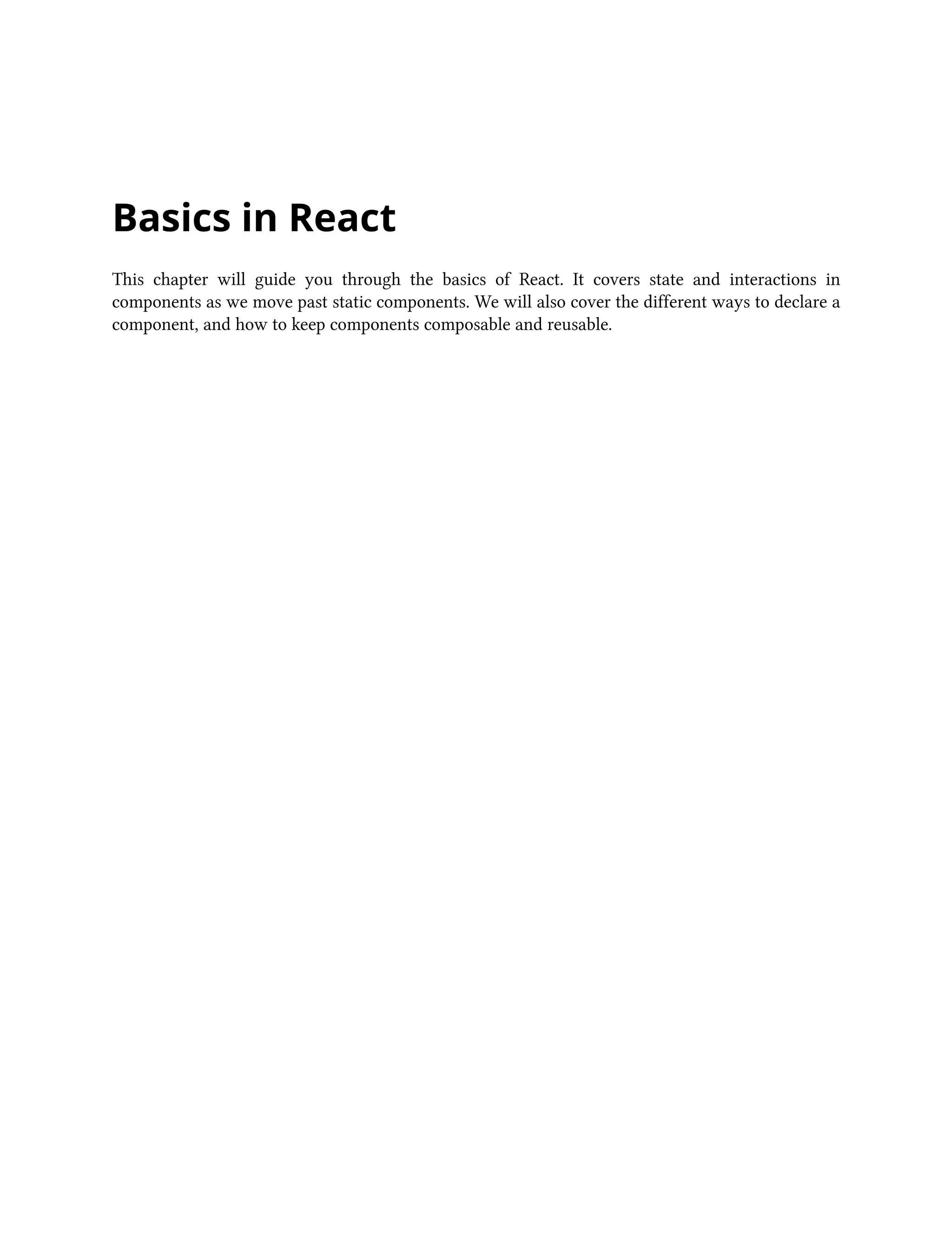 Basics in React
This chapter will guide you through the basics of React. It covers state and interactions in
components as we move past static components. We will also cover the different ways to declare a
component, and how to keep components composable and reusable.
 