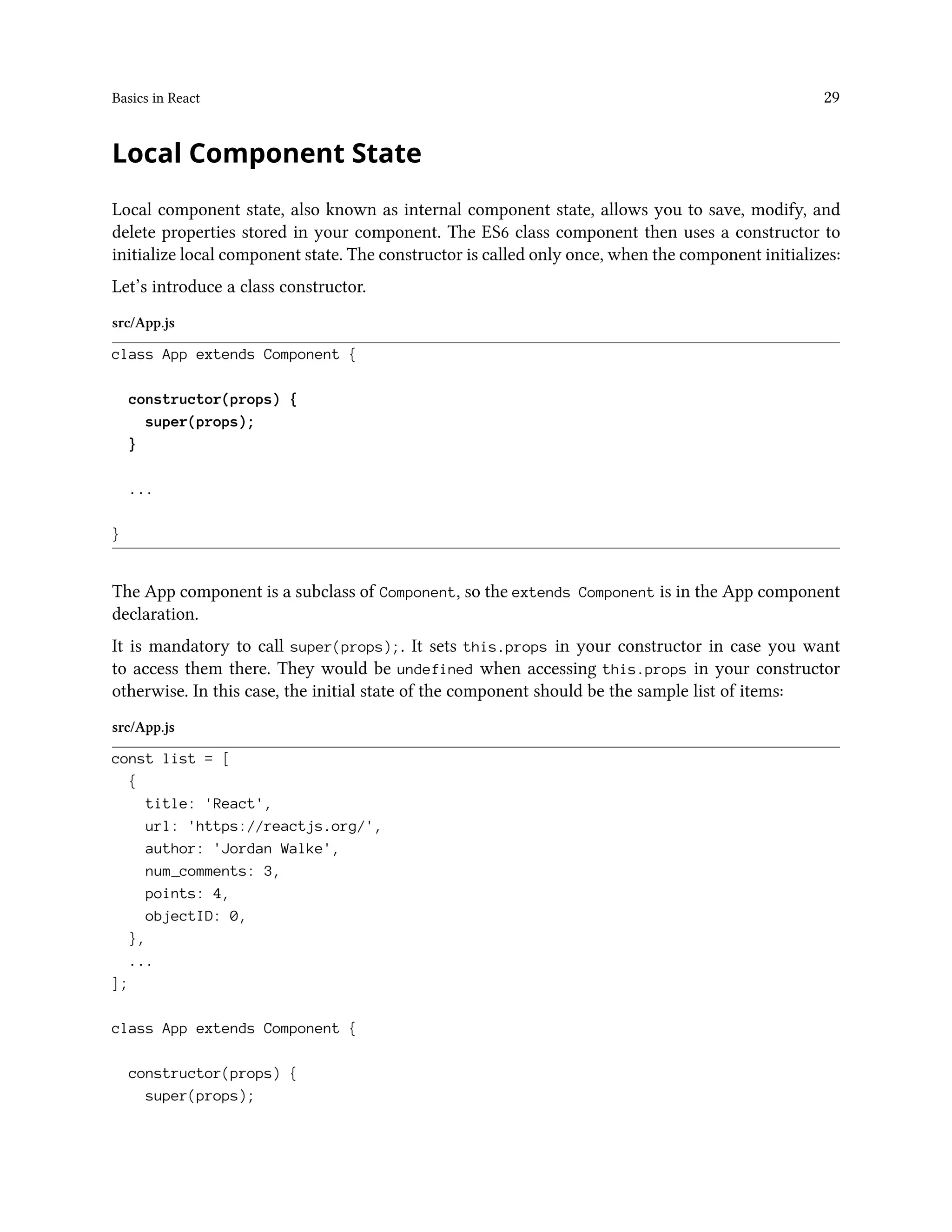 Basics in React 29
Local Component State
Local component state, also known as internal component state, allows you to save, modify, and
delete properties stored in your component. The ES6 class component then uses a constructor to
initialize local component state. The constructor is called only once, when the component initializes:
Let’s introduce a class constructor.
src/App.js
class App extends Component {
constructor(props) {
super(props);
}
...
}
The App component is a subclass of Component, so the extends Component is in the App component
declaration.
It is mandatory to call super(props);. It sets this.props in your constructor in case you want
to access them there. They would be undefined when accessing this.props in your constructor
otherwise. In this case, the initial state of the component should be the sample list of items:
src/App.js
const list = [
{
title: 'React',
url: 'https://reactjs.org/',
author: 'Jordan Walke',
num_comments: 3,
points: 4,
objectID: 0,
},
...
];
class App extends Component {
constructor(props) {
super(props);
 