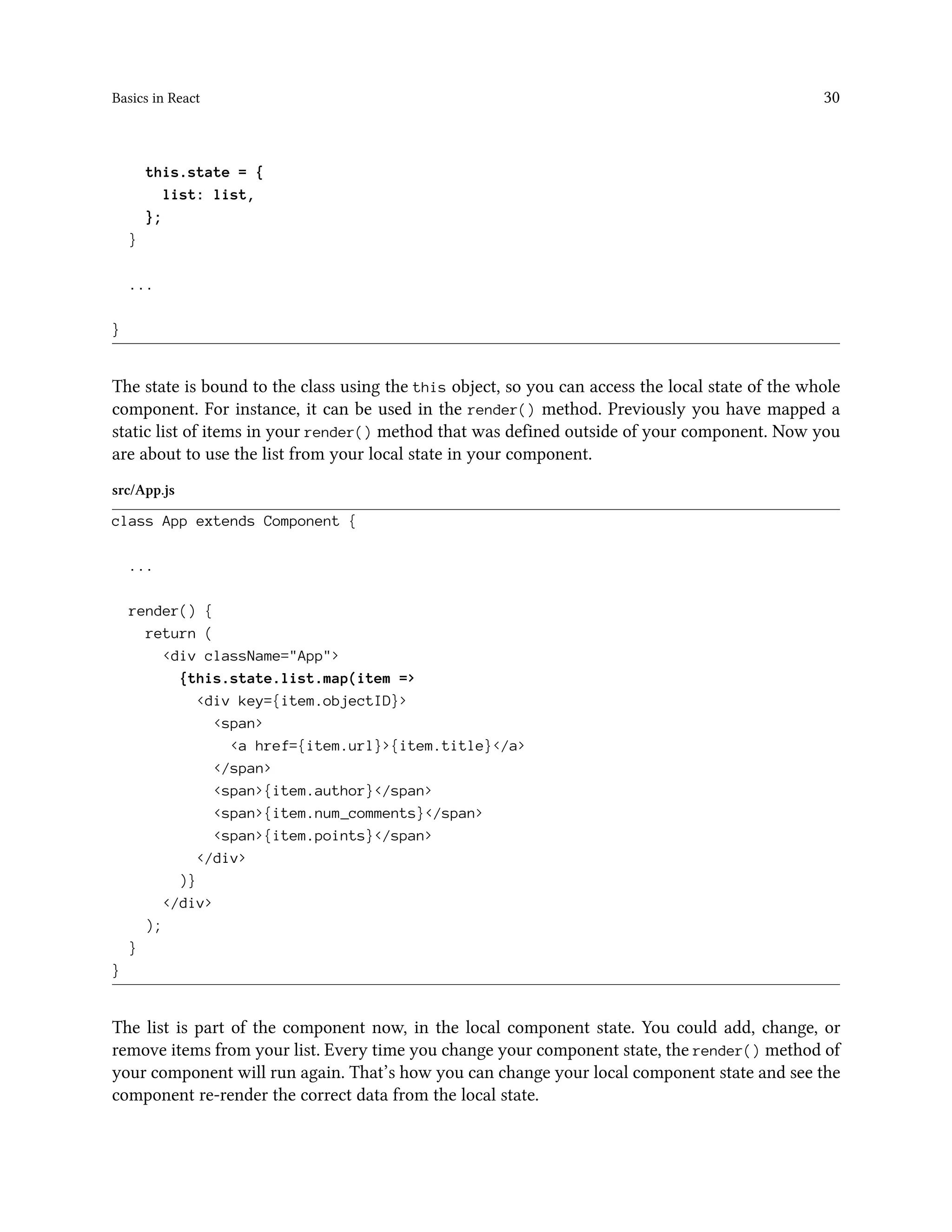 Basics in React 30
this.state = {
list: list,
};
}
...
}
The state is bound to the class using the this object, so you can access the local state of the whole
component. For instance, it can be used in the render() method. Previously you have mapped a
static list of items in your render() method that was defined outside of your component. Now you
are about to use the list from your local state in your component.
src/App.js
class App extends Component {
...
render() {
return (
<div className="App">
{this.state.list.map(item =>
<div key={item.objectID}>
<span>
<a href={item.url}>{item.title}</a>
</span>
<span>{item.author}</span>
<span>{item.num_comments}</span>
<span>{item.points}</span>
</div>
)}
</div>
);
}
}
The list is part of the component now, in the local component state. You could add, change, or
remove items from your list. Every time you change your component state, the render() method of
your component will run again. That’s how you can change your local component state and see the
component re-render the correct data from the local state.
 