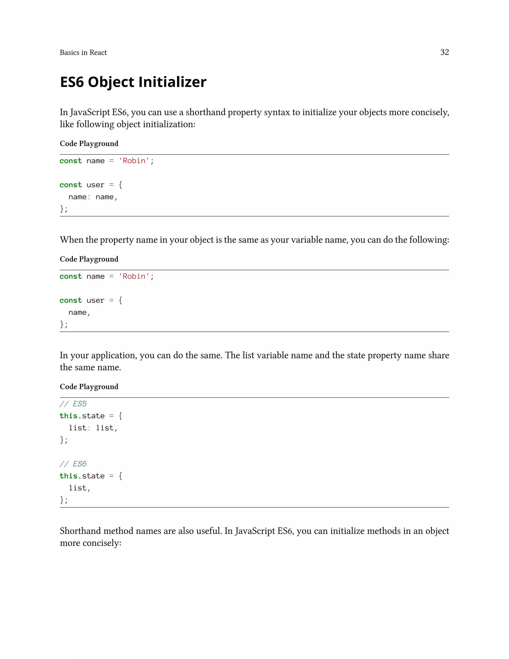 Basics in React 32
ES6 Object Initializer
In JavaScript ES6, you can use a shorthand property syntax to initialize your objects more concisely,
like following object initialization:
Code Playground
const name = 'Robin';
const user = {
name: name,
};
When the property name in your object is the same as your variable name, you can do the following:
Code Playground
const name = 'Robin';
const user = {
name,
};
In your application, you can do the same. The list variable name and the state property name share
the same name.
Code Playground
// ES5
this.state = {
list: list,
};
// ES6
this.state = {
list,
};
Shorthand method names are also useful. In JavaScript ES6, you can initialize methods in an object
more concisely:
 
