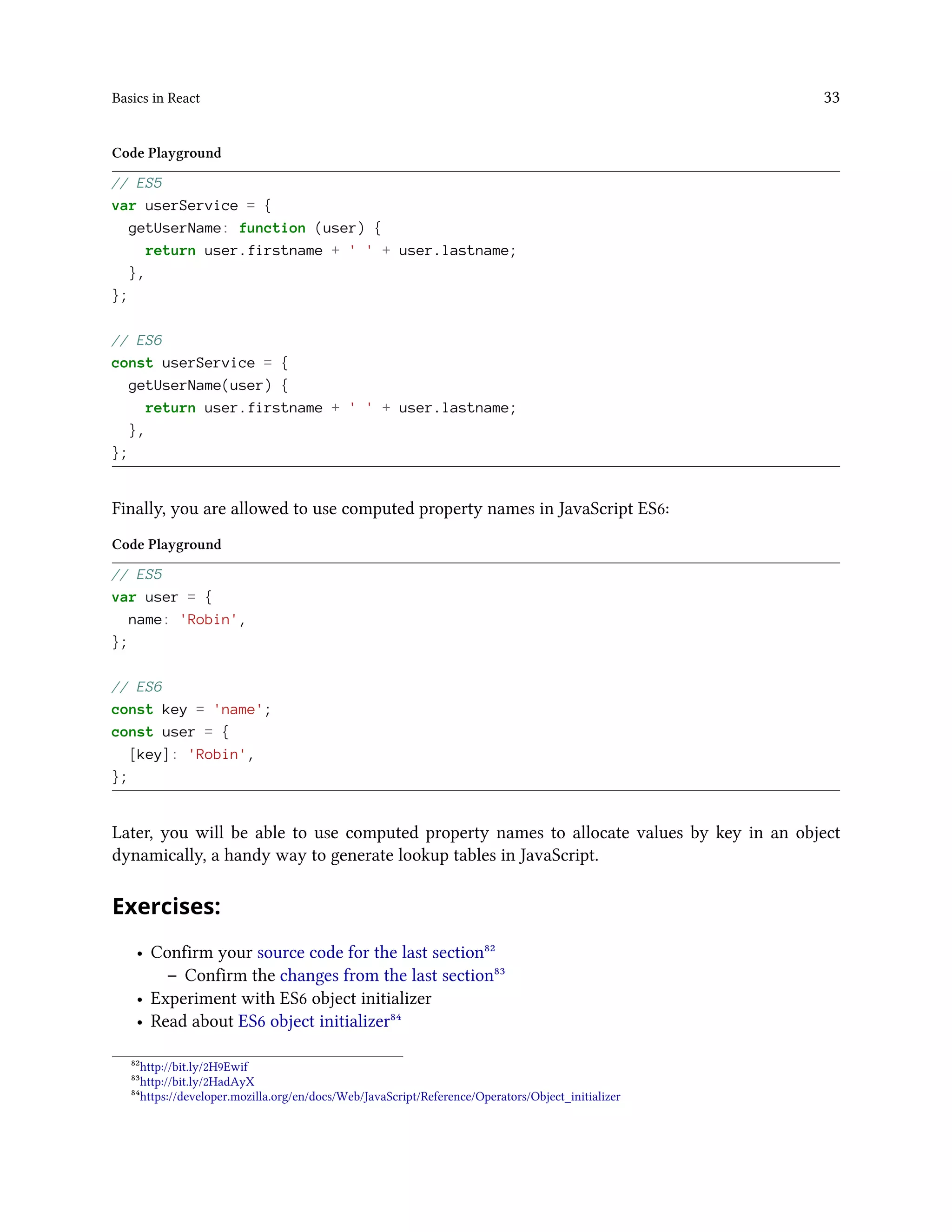 Basics in React 33
Code Playground
// ES5
var userService = {
getUserName: function (user) {
return user.firstname + ' ' + user.lastname;
},
};
// ES6
const userService = {
getUserName(user) {
return user.firstname + ' ' + user.lastname;
},
};
Finally, you are allowed to use computed property names in JavaScript ES6:
Code Playground
// ES5
var user = {
name: 'Robin',
};
// ES6
const key = 'name';
const user = {
[key]: 'Robin',
};
Later, you will be able to use computed property names to allocate values by key in an object
dynamically, a handy way to generate lookup tables in JavaScript.
Exercises:
• Confirm your source code for the last section⁸²
– Confirm the changes from the last section⁸³
• Experiment with ES6 object initializer
• Read about ES6 object initializer⁸⁴
⁸²http://bit.ly/2H9Ewif
⁸³http://bit.ly/2HadAyX
⁸⁴https://developer.mozilla.org/en/docs/Web/JavaScript/Reference/Operators/Object_initializer
 
