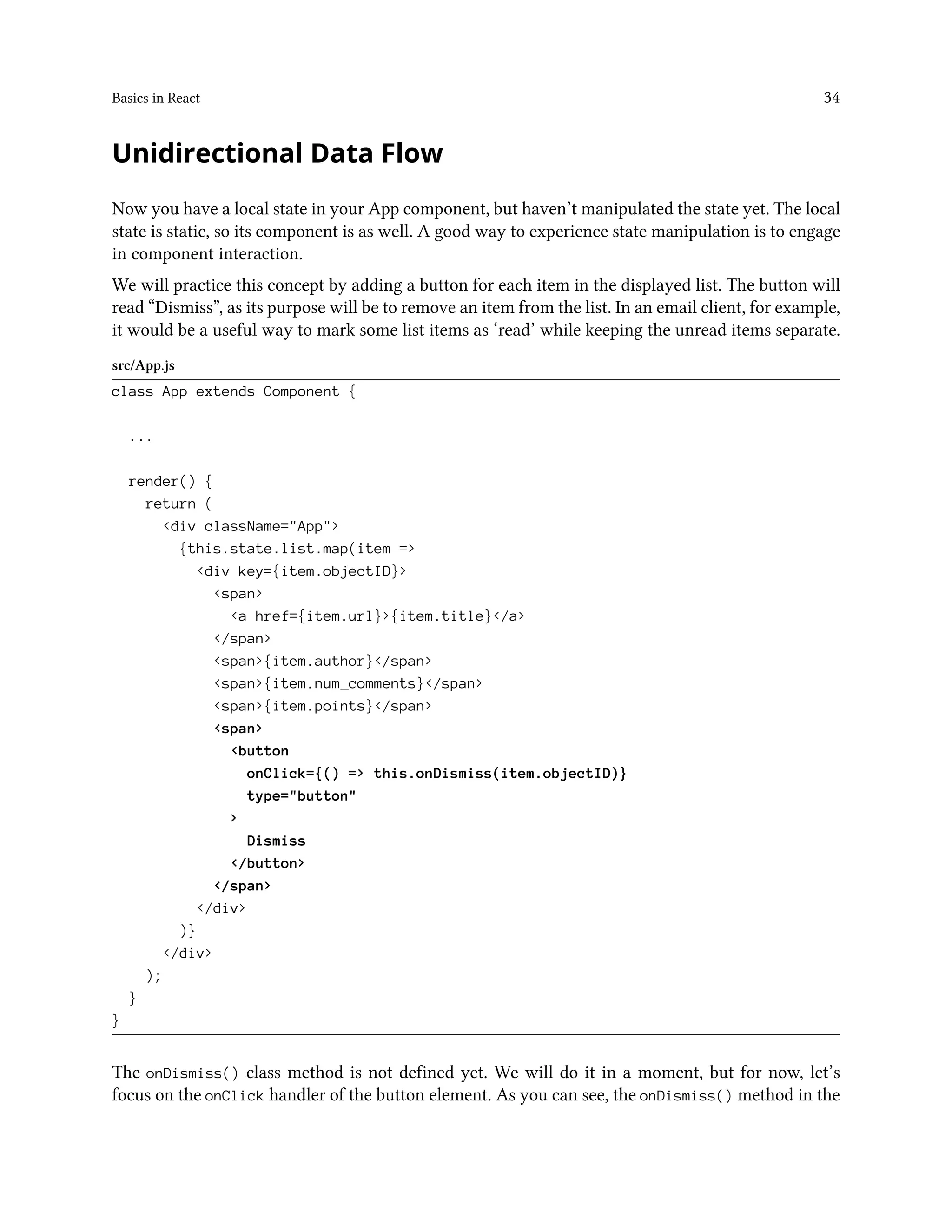 Basics in React 34
Unidirectional Data Flow
Now you have a local state in your App component, but haven’t manipulated the state yet. The local
state is static, so its component is as well. A good way to experience state manipulation is to engage
in component interaction.
We will practice this concept by adding a button for each item in the displayed list. The button will
read “Dismiss”, as its purpose will be to remove an item from the list. In an email client, for example,
it would be a useful way to mark some list items as ‘read’ while keeping the unread items separate.
src/App.js
class App extends Component {
...
render() {
return (
<div className="App">
{this.state.list.map(item =>
<div key={item.objectID}>
<span>
<a href={item.url}>{item.title}</a>
</span>
<span>{item.author}</span>
<span>{item.num_comments}</span>
<span>{item.points}</span>
<span>
<button
onClick={() => this.onDismiss(item.objectID)}
type="button"
>
Dismiss
</button>
</span>
</div>
)}
</div>
);
}
}
The onDismiss() class method is not defined yet. We will do it in a moment, but for now, let’s
focus on the onClick handler of the button element. As you can see, the onDismiss() method in the
 