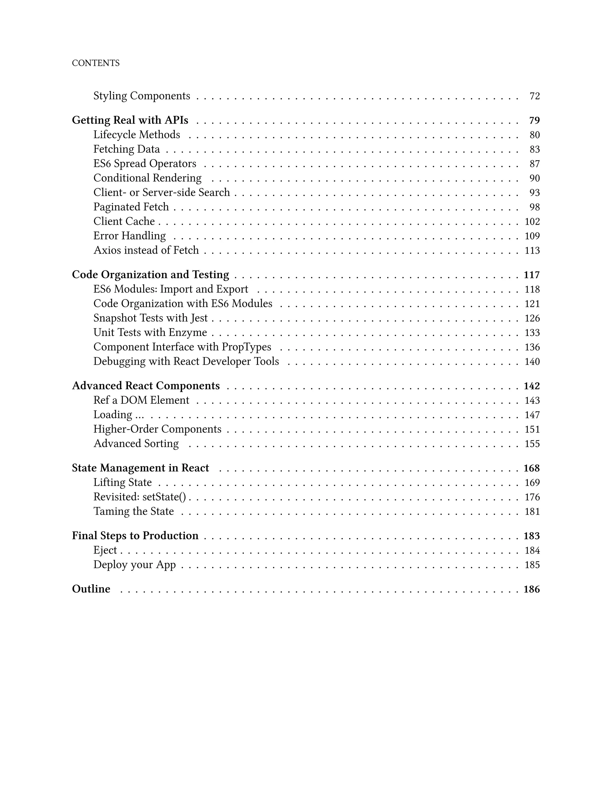 CONTENTS
Styling Components . . . . . . . . . . . . . . . . . . . . . . . . . . . . . . . . . . . . . . . . . . . 72
Getting Real with APIs . . . . . . . . . . . . . . . . . . . . . . . . . . . . . . . . . . . . . . . . . . . 79
Lifecycle Methods . . . . . . . . . . . . . . . . . . . . . . . . . . . . . . . . . . . . . . . . . . . . 80
Fetching Data . . . . . . . . . . . . . . . . . . . . . . . . . . . . . . . . . . . . . . . . . . . . . . . 83
ES6 Spread Operators . . . . . . . . . . . . . . . . . . . . . . . . . . . . . . . . . . . . . . . . . . 87
Conditional Rendering . . . . . . . . . . . . . . . . . . . . . . . . . . . . . . . . . . . . . . . . . 90
Client- or Server-side Search . . . . . . . . . . . . . . . . . . . . . . . . . . . . . . . . . . . . . . 93
Paginated Fetch . . . . . . . . . . . . . . . . . . . . . . . . . . . . . . . . . . . . . . . . . . . . . . 98
Client Cache . . . . . . . . . . . . . . . . . . . . . . . . . . . . . . . . . . . . . . . . . . . . . . . . 102
Error Handling . . . . . . . . . . . . . . . . . . . . . . . . . . . . . . . . . . . . . . . . . . . . . . 109
Axios instead of Fetch . . . . . . . . . . . . . . . . . . . . . . . . . . . . . . . . . . . . . . . . . . 113
Code Organization and Testing . . . . . . . . . . . . . . . . . . . . . . . . . . . . . . . . . . . . . . 117
ES6 Modules: Import and Export . . . . . . . . . . . . . . . . . . . . . . . . . . . . . . . . . . . 118
Code Organization with ES6 Modules . . . . . . . . . . . . . . . . . . . . . . . . . . . . . . . . 121
Snapshot Tests with Jest . . . . . . . . . . . . . . . . . . . . . . . . . . . . . . . . . . . . . . . . . 126
Unit Tests with Enzyme . . . . . . . . . . . . . . . . . . . . . . . . . . . . . . . . . . . . . . . . . 133
Component Interface with PropTypes . . . . . . . . . . . . . . . . . . . . . . . . . . . . . . . . 136
Debugging with React Developer Tools . . . . . . . . . . . . . . . . . . . . . . . . . . . . . . . 140
Advanced React Components . . . . . . . . . . . . . . . . . . . . . . . . . . . . . . . . . . . . . . . 142
Ref a DOM Element . . . . . . . . . . . . . . . . . . . . . . . . . . . . . . . . . . . . . . . . . . . 143
Loading … . . . . . . . . . . . . . . . . . . . . . . . . . . . . . . . . . . . . . . . . . . . . . . . . . 147
Higher-Order Components . . . . . . . . . . . . . . . . . . . . . . . . . . . . . . . . . . . . . . . 151
Advanced Sorting . . . . . . . . . . . . . . . . . . . . . . . . . . . . . . . . . . . . . . . . . . . . 155
State Management in React . . . . . . . . . . . . . . . . . . . . . . . . . . . . . . . . . . . . . . . . 168
Lifting State . . . . . . . . . . . . . . . . . . . . . . . . . . . . . . . . . . . . . . . . . . . . . . . . 169
Revisited: setState() . . . . . . . . . . . . . . . . . . . . . . . . . . . . . . . . . . . . . . . . . . . . 176
Taming the State . . . . . . . . . . . . . . . . . . . . . . . . . . . . . . . . . . . . . . . . . . . . . 181
Final Steps to Production . . . . . . . . . . . . . . . . . . . . . . . . . . . . . . . . . . . . . . . . . . 183
Eject . . . . . . . . . . . . . . . . . . . . . . . . . . . . . . . . . . . . . . . . . . . . . . . . . . . . . 184
Deploy your App . . . . . . . . . . . . . . . . . . . . . . . . . . . . . . . . . . . . . . . . . . . . . 185
Outline . . . . . . . . . . . . . . . . . . . . . . . . . . . . . . . . . . . . . . . . . . . . . . . . . . . . . 186
 