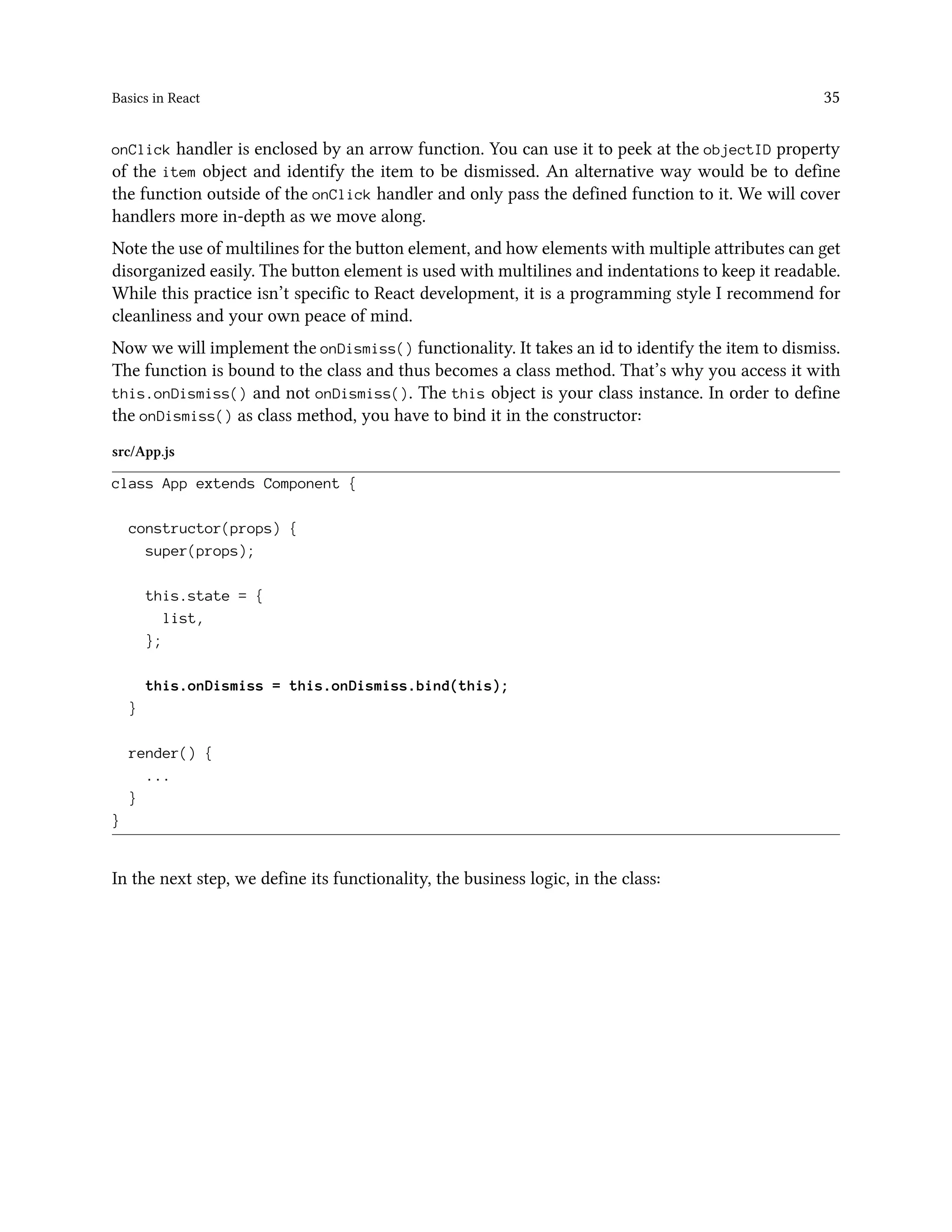 Basics in React 35
onClick handler is enclosed by an arrow function. You can use it to peek at the objectID property
of the item object and identify the item to be dismissed. An alternative way would be to define
the function outside of the onClick handler and only pass the defined function to it. We will cover
handlers more in-depth as we move along.
Note the use of multilines for the button element, and how elements with multiple attributes can get
disorganized easily. The button element is used with multilines and indentations to keep it readable.
While this practice isn’t specific to React development, it is a programming style I recommend for
cleanliness and your own peace of mind.
Now we will implement the onDismiss() functionality. It takes an id to identify the item to dismiss.
The function is bound to the class and thus becomes a class method. That’s why you access it with
this.onDismiss() and not onDismiss(). The this object is your class instance. In order to define
the onDismiss() as class method, you have to bind it in the constructor:
src/App.js
class App extends Component {
constructor(props) {
super(props);
this.state = {
list,
};
this.onDismiss = this.onDismiss.bind(this);
}
render() {
...
}
}
In the next step, we define its functionality, the business logic, in the class:
 