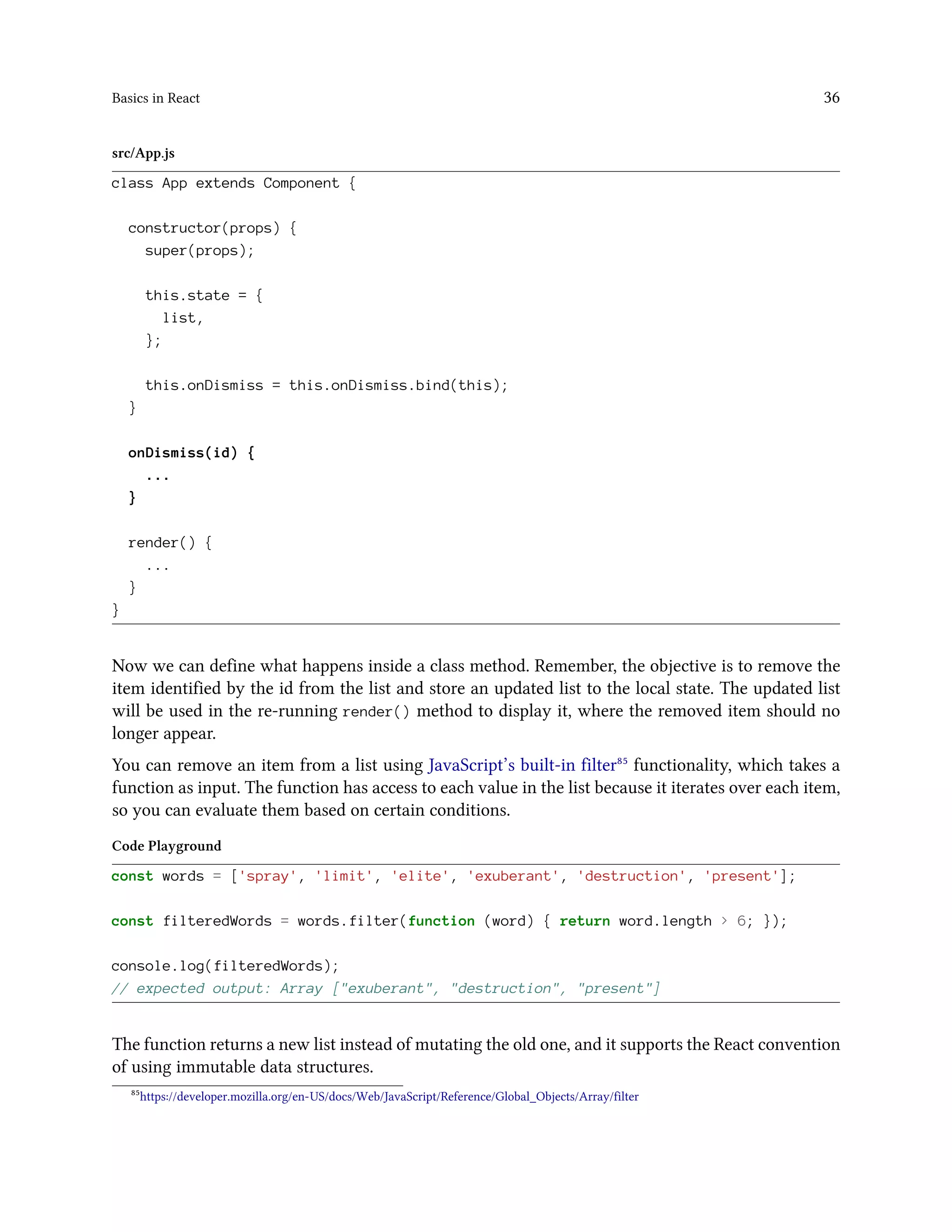 Basics in React 36
src/App.js
class App extends Component {
constructor(props) {
super(props);
this.state = {
list,
};
this.onDismiss = this.onDismiss.bind(this);
}
onDismiss(id) {
...
}
render() {
...
}
}
Now we can define what happens inside a class method. Remember, the objective is to remove the
item identified by the id from the list and store an updated list to the local state. The updated list
will be used in the re-running render() method to display it, where the removed item should no
longer appear.
You can remove an item from a list using JavaScript’s built-in filter⁸⁵ functionality, which takes a
function as input. The function has access to each value in the list because it iterates over each item,
so you can evaluate them based on certain conditions.
Code Playground
const words = ['spray', 'limit', 'elite', 'exuberant', 'destruction', 'present'];
const filteredWords = words.filter(function (word) { return word.length > 6; });
console.log(filteredWords);
// expected output: Array ["exuberant", "destruction", "present"]
The function returns a new list instead of mutating the old one, and it supports the React convention
of using immutable data structures.
⁸⁵https://developer.mozilla.org/en-US/docs/Web/JavaScript/Reference/Global_Objects/Array/filter
 